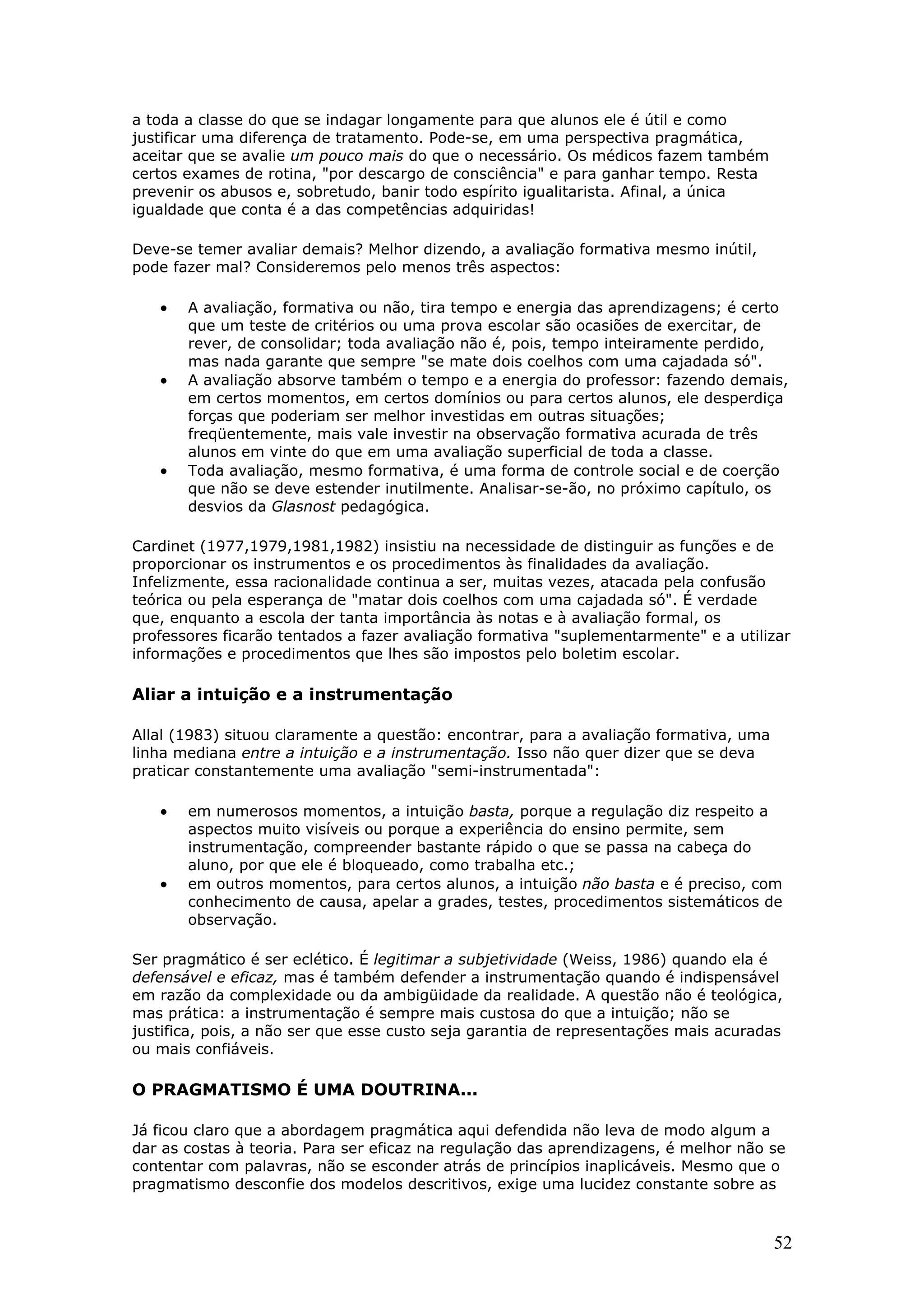 a toda a classe do que se indagar longamente para que alunos ele é útil e como
justificar uma diferença de tratamento. Pode-se, em uma perspectiva pragmática,
aceitar que se avalie um pouco mais do que o necessário. Os médicos fazem também
certos exames de rotina, "por descargo de consciência" e para ganhar tempo. Resta
prevenir os abusos e, sobretudo, banir todo espírito igualitarista. Afinal, a única
igualdade que conta é a das competências adquiridas!
Deve-se temer avaliar demais? Melhor dizendo, a avaliação formativa mesmo inútil,
pode fazer mal? Consideremos pelo menos três aspectos:

•

•

•

A avaliação, formativa ou não, tira tempo e energia das aprendizagens; é certo
que um teste de critérios ou uma prova escolar são ocasiões de exercitar, de
rever, de consolidar; toda avaliação não é, pois, tempo inteiramente perdido,
mas nada garante que sempre "se mate dois coelhos com uma cajadada só".
A avaliação absorve também o tempo e a energia do professor: fazendo demais,
em certos momentos, em certos domínios ou para certos alunos, ele desperdiça
forças que poderiam ser melhor investidas em outras situações;
freqüentemente, mais vale investir na observação formativa acurada de três
alunos em vinte do que em uma avaliação superficial de toda a classe.
Toda avaliação, mesmo formativa, é uma forma de controle social e de coerção
que não se deve estender inutilmente. Analisar-se-ão, no próximo capítulo, os
desvios da Glasnost pedagógica.

Cardinet (1977,1979,1981,1982) insistiu na necessidade de distinguir as funções e de
proporcionar os instrumentos e os procedimentos às finalidades da avaliação.
Infelizmente, essa racionalidade continua a ser, muitas vezes, atacada pela confusão
teórica ou pela esperança de "matar dois coelhos com uma cajadada só". É verdade
que, enquanto a escola der tanta importância às notas e à avaliação formal, os
professores ficarão tentados a fazer avaliação formativa "suplementarmente" e a utilizar
informações e procedimentos que lhes são impostos pelo boletim escolar.

Aliar a intuição e a instrumentação
Allal (1983) situou claramente a questão: encontrar, para a avaliação formativa, uma
linha mediana entre a intuição e a instrumentação. Isso não quer dizer que se deva
praticar constantemente uma avaliação "semi-instrumentada":

•

•

em numerosos momentos, a intuição basta, porque a regulação diz respeito a
aspectos muito visíveis ou porque a experiência do ensino permite, sem
instrumentação, compreender bastante rápido o que se passa na cabeça do
aluno, por que ele é bloqueado, como trabalha etc.;
em outros momentos, para certos alunos, a intuição não basta e é preciso, com
conhecimento de causa, apelar a grades, testes, procedimentos sistemáticos de
observação.

Ser pragmático é ser eclético. É legitimar a subjetividade (Weiss, 1986) quando ela é
defensável e eficaz, mas é também defender a instrumentação quando é indispensável
em razão da complexidade ou da ambigüidade da realidade. A questão não é teológica,
mas prática: a instrumentação é sempre mais custosa do que a intuição; não se
justifica, pois, a não ser que esse custo seja garantia de representações mais acuradas
ou mais confiáveis.

O PRAGMATISMO É UMA DOUTRINA...
Já ficou claro que a abordagem pragmática aqui defendida não leva de modo algum a
dar as costas à teoria. Para ser eficaz na regulação das aprendizagens, é melhor não se
contentar com palavras, não se esconder atrás de princípios inaplicáveis. Mesmo que o
pragmatismo desconfie dos modelos descritivos, exige uma lucidez constante sobre as

52

 
