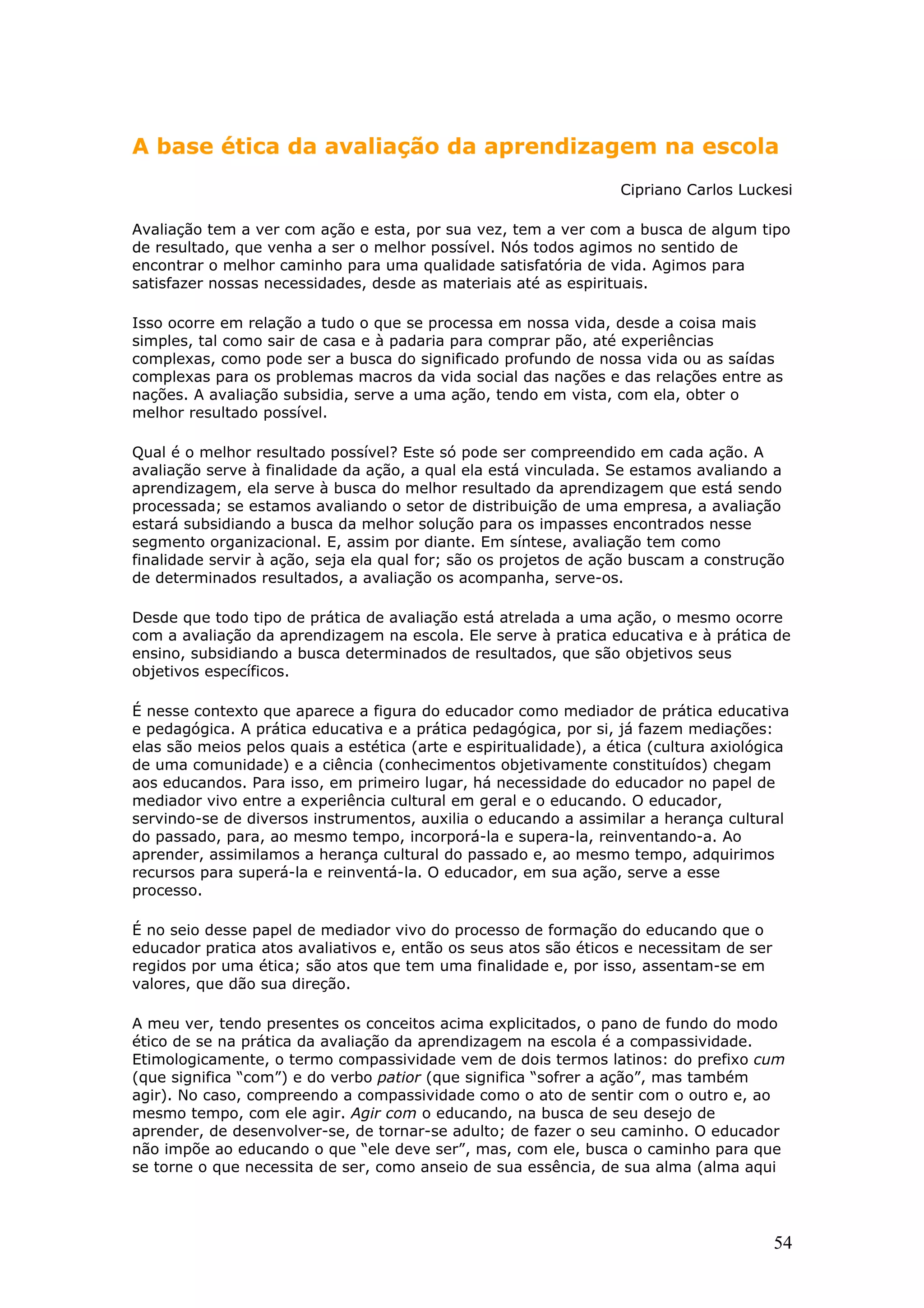 A base ética da avaliação da aprendizagem na escola
Cipriano Carlos Luckesi
Avaliação tem a ver com ação e esta, por sua vez, tem a ver com a busca de algum tipo
de resultado, que venha a ser o melhor possível. Nós todos agimos no sentido de
encontrar o melhor caminho para uma qualidade satisfatória de vida. Agimos para
satisfazer nossas necessidades, desde as materiais até as espirituais.
Isso ocorre em relação a tudo o que se processa em nossa vida, desde a coisa mais
simples, tal como sair de casa e à padaria para comprar pão, até experiências
complexas, como pode ser a busca do significado profundo de nossa vida ou as saídas
complexas para os problemas macros da vida social das nações e das relações entre as
nações. A avaliação subsidia, serve a uma ação, tendo em vista, com ela, obter o
melhor resultado possível.
Qual é o melhor resultado possível? Este só pode ser compreendido em cada ação. A
avaliação serve à finalidade da ação, a qual ela está vinculada. Se estamos avaliando a
aprendizagem, ela serve à busca do melhor resultado da aprendizagem que está sendo
processada; se estamos avaliando o setor de distribuição de uma empresa, a avaliação
estará subsidiando a busca da melhor solução para os impasses encontrados nesse
segmento organizacional. E, assim por diante. Em síntese, avaliação tem como
finalidade servir à ação, seja ela qual for; são os projetos de ação buscam a construção
de determinados resultados, a avaliação os acompanha, serve-os.
Desde que todo tipo de prática de avaliação está atrelada a uma ação, o mesmo ocorre
com a avaliação da aprendizagem na escola. Ele serve à pratica educativa e à prática de
ensino, subsidiando a busca determinados de resultados, que são objetivos seus
objetivos específicos.
É nesse contexto que aparece a figura do educador como mediador de prática educativa
e pedagógica. A prática educativa e a prática pedagógica, por si, já fazem mediações:
elas são meios pelos quais a estética (arte e espiritualidade), a ética (cultura axiológica
de uma comunidade) e a ciência (conhecimentos objetivamente constituídos) chegam
aos educandos. Para isso, em primeiro lugar, há necessidade do educador no papel de
mediador vivo entre a experiência cultural em geral e o educando. O educador,
servindo-se de diversos instrumentos, auxilia o educando a assimilar a herança cultural
do passado, para, ao mesmo tempo, incorporá-la e supera-la, reinventando-a. Ao
aprender, assimilamos a herança cultural do passado e, ao mesmo tempo, adquirimos
recursos para superá-la e reinventá-la. O educador, em sua ação, serve a esse
processo.
É no seio desse papel de mediador vivo do processo de formação do educando que o
educador pratica atos avaliativos e, então os seus atos são éticos e necessitam de ser
regidos por uma ética; são atos que tem uma finalidade e, por isso, assentam-se em
valores, que dão sua direção.
A meu ver, tendo presentes os conceitos acima explicitados, o pano de fundo do modo
ético de se na prática da avaliação da aprendizagem na escola é a compassividade.
Etimologicamente, o termo compassividade vem de dois termos latinos: do prefixo cum
(que significa “com”) e do verbo patior (que significa “sofrer a ação”, mas também
agir). No caso, compreendo a compassividade como o ato de sentir com o outro e, ao
mesmo tempo, com ele agir. Agir com o educando, na busca de seu desejo de
aprender, de desenvolver-se, de tornar-se adulto; de fazer o seu caminho. O educador
não impõe ao educando o que “ele deve ser”, mas, com ele, busca o caminho para que
se torne o que necessita de ser, como anseio de sua essência, de sua alma (alma aqui

54

 