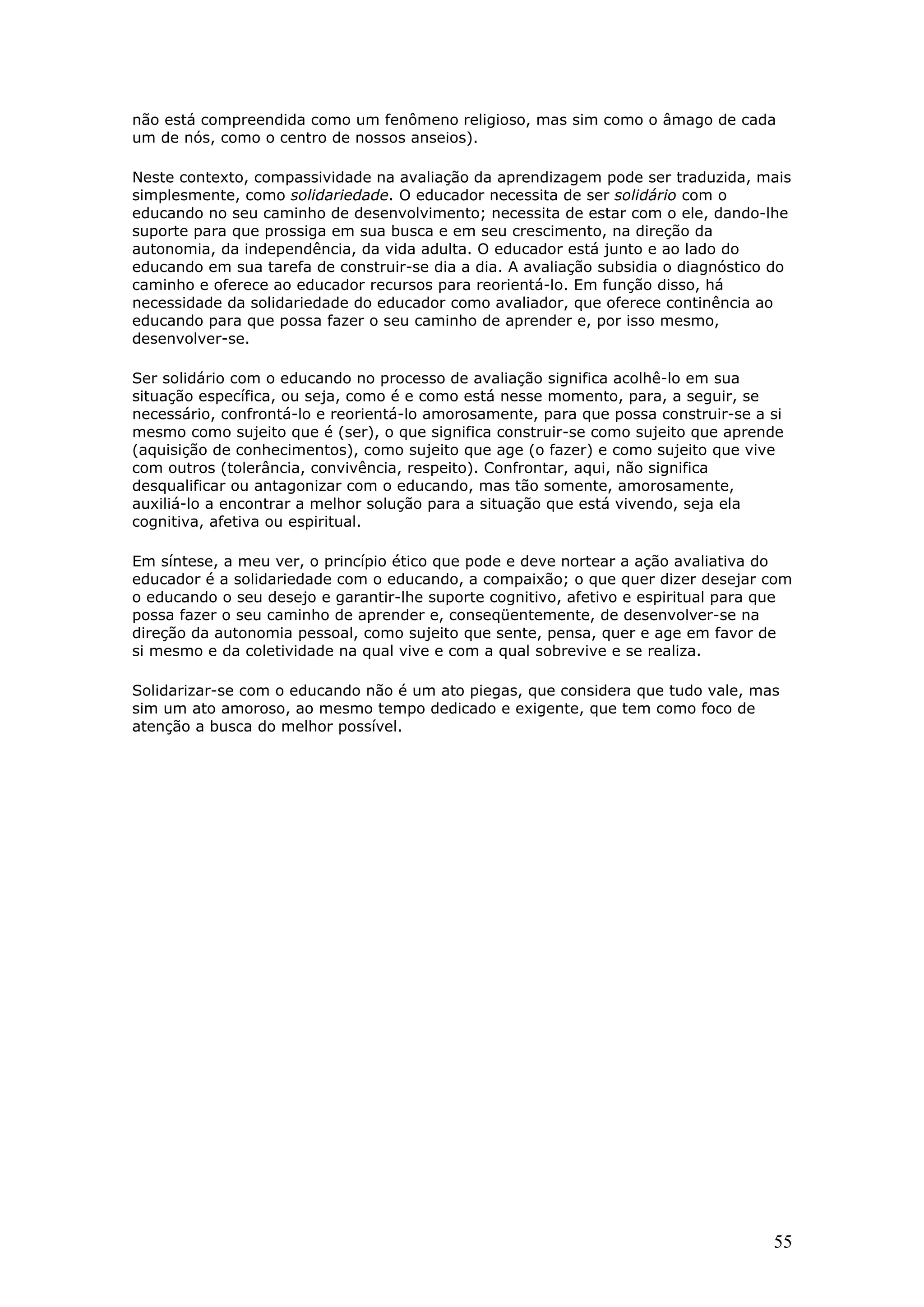 não está compreendida como um fenômeno religioso, mas sim como o âmago de cada
um de nós, como o centro de nossos anseios).
Neste contexto, compassividade na avaliação da aprendizagem pode ser traduzida, mais
simplesmente, como solidariedade. O educador necessita de ser solidário com o
educando no seu caminho de desenvolvimento; necessita de estar com o ele, dando-lhe
suporte para que prossiga em sua busca e em seu crescimento, na direção da
autonomia, da independência, da vida adulta. O educador está junto e ao lado do
educando em sua tarefa de construir-se dia a dia. A avaliação subsidia o diagnóstico do
caminho e oferece ao educador recursos para reorientá-lo. Em função disso, há
necessidade da solidariedade do educador como avaliador, que oferece continência ao
educando para que possa fazer o seu caminho de aprender e, por isso mesmo,
desenvolver-se.
Ser solidário com o educando no processo de avaliação significa acolhê-lo em sua
situação específica, ou seja, como é e como está nesse momento, para, a seguir, se
necessário, confrontá-lo e reorientá-lo amorosamente, para que possa construir-se a si
mesmo como sujeito que é (ser), o que significa construir-se como sujeito que aprende
(aquisição de conhecimentos), como sujeito que age (o fazer) e como sujeito que vive
com outros (tolerância, convivência, respeito). Confrontar, aqui, não significa
desqualificar ou antagonizar com o educando, mas tão somente, amorosamente,
auxiliá-lo a encontrar a melhor solução para a situação que está vivendo, seja ela
cognitiva, afetiva ou espiritual.
Em síntese, a meu ver, o princípio ético que pode e deve nortear a ação avaliativa do
educador é a solidariedade com o educando, a compaixão; o que quer dizer desejar com
o educando o seu desejo e garantir-lhe suporte cognitivo, afetivo e espiritual para que
possa fazer o seu caminho de aprender e, conseqüentemente, de desenvolver-se na
direção da autonomia pessoal, como sujeito que sente, pensa, quer e age em favor de
si mesmo e da coletividade na qual vive e com a qual sobrevive e se realiza.
Solidarizar-se com o educando não é um ato piegas, que considera que tudo vale, mas
sim um ato amoroso, ao mesmo tempo dedicado e exigente, que tem como foco de
atenção a busca do melhor possível.

55

 