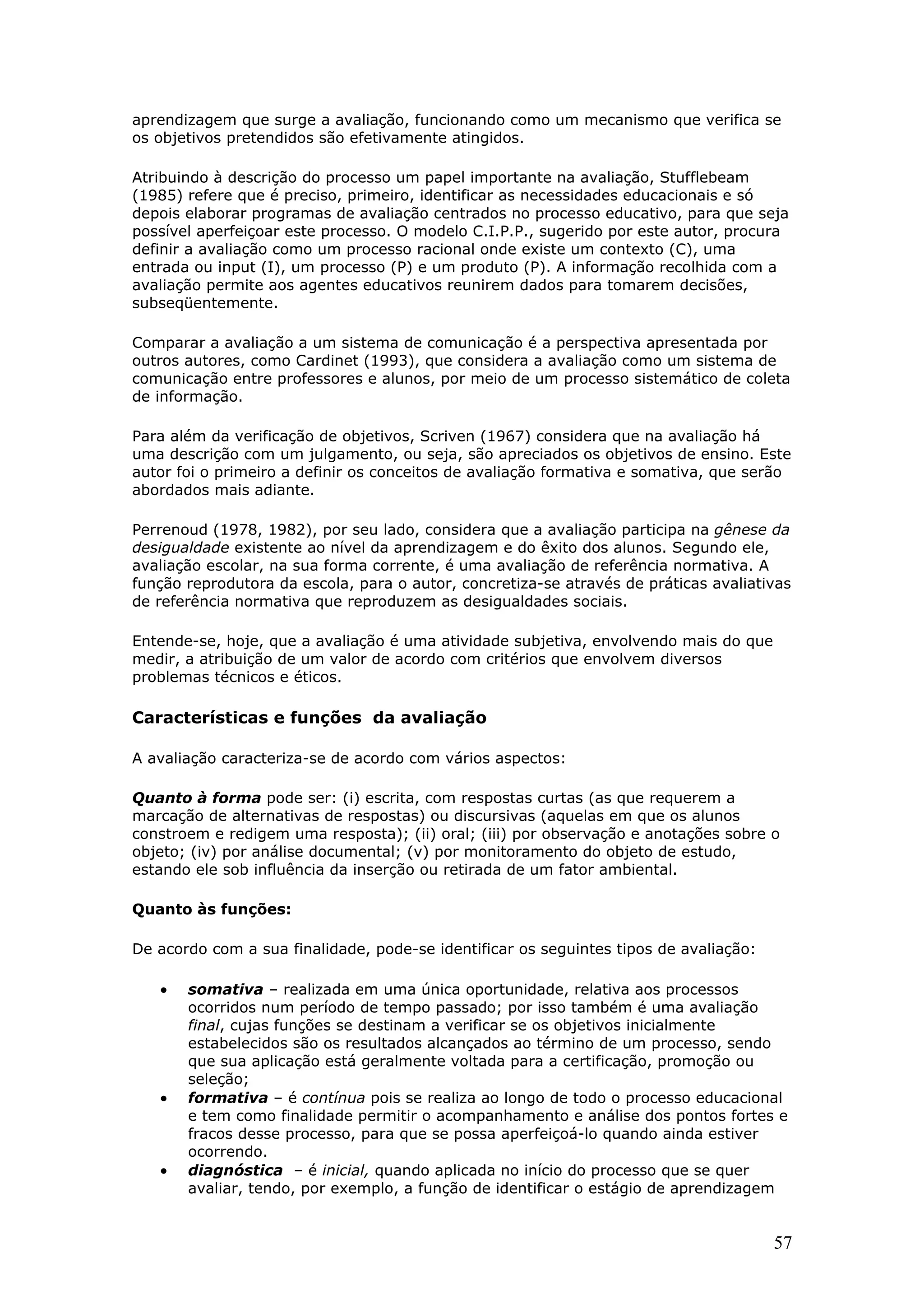 aprendizagem que surge a avaliação, funcionando como um mecanismo que verifica se
os objetivos pretendidos são efetivamente atingidos.
Atribuindo à descrição do processo um papel importante na avaliação, Stufflebeam
(1985) refere que é preciso, primeiro, identificar as necessidades educacionais e só
depois elaborar programas de avaliação centrados no processo educativo, para que seja
possível aperfeiçoar este processo. O modelo C.I.P.P., sugerido por este autor, procura
definir a avaliação como um processo racional onde existe um contexto (C), uma
entrada ou input (I), um processo (P) e um produto (P). A informação recolhida com a
avaliação permite aos agentes educativos reunirem dados para tomarem decisões,
subseqüentemente.
Comparar a avaliação a um sistema de comunicação é a perspectiva apresentada por
outros autores, como Cardinet (1993), que considera a avaliação como um sistema de
comunicação entre professores e alunos, por meio de um processo sistemático de coleta
de informação.
Para além da verificação de objetivos, Scriven (1967) considera que na avaliação há
uma descrição com um julgamento, ou seja, são apreciados os objetivos de ensino. Este
autor foi o primeiro a definir os conceitos de avaliação formativa e somativa, que serão
abordados mais adiante.
Perrenoud (1978, 1982), por seu lado, considera que a avaliação participa na gênese da
desigualdade existente ao nível da aprendizagem e do êxito dos alunos. Segundo ele,
avaliação escolar, na sua forma corrente, é uma avaliação de referência normativa. A
função reprodutora da escola, para o autor, concretiza-se através de práticas avaliativas
de referência normativa que reproduzem as desigualdades sociais.
Entende-se, hoje, que a avaliação é uma atividade subjetiva, envolvendo mais do que
medir, a atribuição de um valor de acordo com critérios que envolvem diversos
problemas técnicos e éticos.

Características e funções da avaliação
A avaliação caracteriza-se de acordo com vários aspectos:
Quanto à forma pode ser: (i) escrita, com respostas curtas (as que requerem a
marcação de alternativas de respostas) ou discursivas (aquelas em que os alunos
constroem e redigem uma resposta); (ii) oral; (iii) por observação e anotações sobre o
objeto; (iv) por análise documental; (v) por monitoramento do objeto de estudo,
estando ele sob influência da inserção ou retirada de um fator ambiental.
Quanto às funções:
De acordo com a sua finalidade, pode-se identificar os seguintes tipos de avaliação:

•

•

•

somativa – realizada em uma única oportunidade, relativa aos processos
ocorridos num período de tempo passado; por isso também é uma avaliação
final, cujas funções se destinam a verificar se os objetivos inicialmente
estabelecidos são os resultados alcançados ao término de um processo, sendo
que sua aplicação está geralmente voltada para a certificação, promoção ou
seleção;
formativa – é contínua pois se realiza ao longo de todo o processo educacional
e tem como finalidade permitir o acompanhamento e análise dos pontos fortes e
fracos desse processo, para que se possa aperfeiçoá-lo quando ainda estiver
ocorrendo.
diagnóstica – é inicial, quando aplicada no início do processo que se quer
avaliar, tendo, por exemplo, a função de identificar o estágio de aprendizagem

57

 