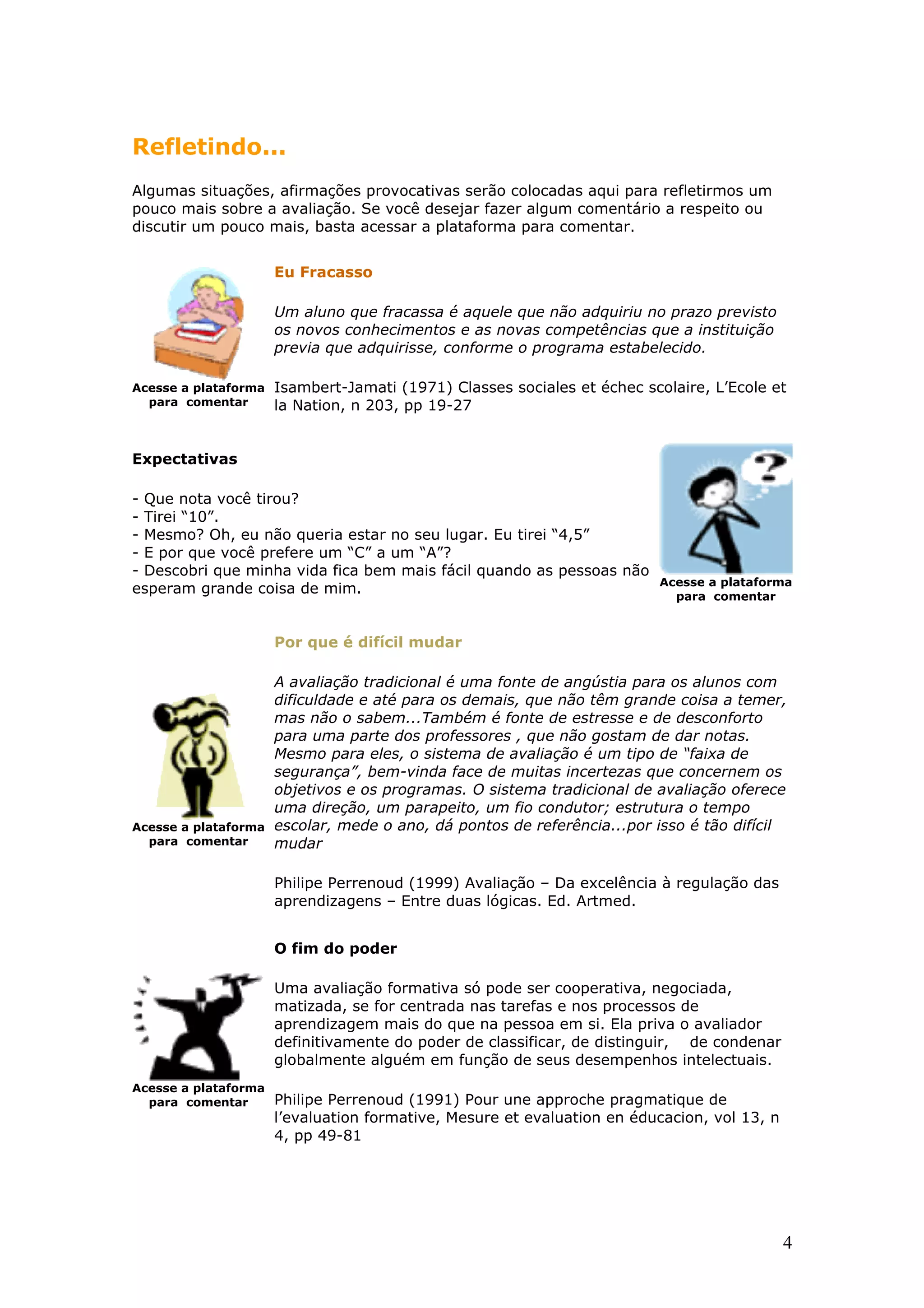 Refletindo...
Algumas situações, afirmações provocativas serão colocadas aqui para refletirmos um
pouco mais sobre a avaliação. Se você desejar fazer algum comentário a respeito ou
discutir um pouco mais, basta acessar a plataforma para comentar.
Eu Fracasso
Um aluno que fracassa é aquele que não adquiriu no prazo previsto
os novos conhecimentos e as novas competências que a instituição
previa que adquirisse, conforme o programa estabelecido.
Acesse a plataforma
para comentar

Isambert-Jamati (1971) Classes sociales et échec scolaire, L’Ecole et
la Nation, n 203, pp 19-27

Expectativas
- Que nota você tirou?
- Tirei “10”.
- Mesmo? Oh, eu não queria estar no seu lugar. Eu tirei “4,5”
- E por que você prefere um “C” a um “A”?
- Descobri que minha vida fica bem mais fácil quando as pessoas não
esperam grande coisa de mim.

Acesse a plataforma
para comentar

Por que é difícil mudar

Acesse a plataforma
para comentar

A avaliação tradicional é uma fonte de angústia para os alunos com
dificuldade e até para os demais, que não têm grande coisa a temer,
mas não o sabem...Também é fonte de estresse e de desconforto
para uma parte dos professores , que não gostam de dar notas.
Mesmo para eles, o sistema de avaliação é um tipo de “faixa de
segurança”, bem-vinda face de muitas incertezas que concernem os
objetivos e os programas. O sistema tradicional de avaliação oferece
uma direção, um parapeito, um fio condutor; estrutura o tempo
escolar, mede o ano, dá pontos de referência...por isso é tão difícil
mudar
Philipe Perrenoud (1999) Avaliação – Da excelência à regulação das
aprendizagens – Entre duas lógicas. Ed. Artmed.
O fim do poder
Uma avaliação formativa só pode ser cooperativa, negociada,
matizada, se for centrada nas tarefas e nos processos de
aprendizagem mais do que na pessoa em si. Ela priva o avaliador
definitivamente do poder de classificar, de distinguir, de condenar
globalmente alguém em função de seus desempenhos intelectuais.

Acesse a plataforma
para comentar

Philipe Perrenoud (1991) Pour une approche pragmatique de
l’evaluation formative, Mesure et evaluation en éducacion, vol 13, n
4, pp 49-81

4

 