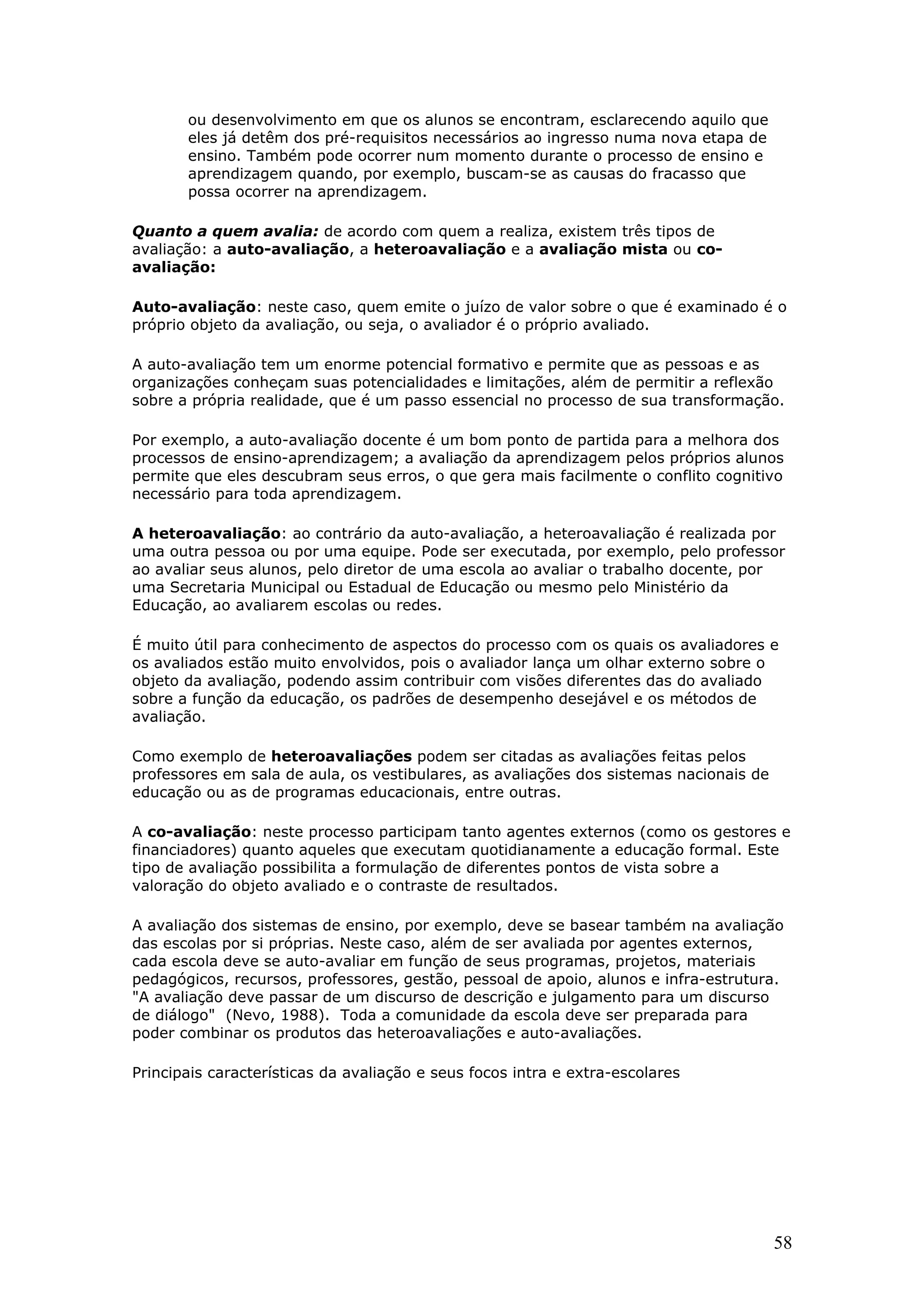 ou desenvolvimento em que os alunos se encontram, esclarecendo aquilo que
eles já detêm dos pré-requisitos necessários ao ingresso numa nova etapa de
ensino. Também pode ocorrer num momento durante o processo de ensino e
aprendizagem quando, por exemplo, buscam-se as causas do fracasso que
possa ocorrer na aprendizagem.
Quanto a quem avalia: de acordo com quem a realiza, existem três tipos de
avaliação: a auto-avaliação, a heteroavaliação e a avaliação mista ou coavaliação:
Auto-avaliação: neste caso, quem emite o juízo de valor sobre o que é examinado é o
próprio objeto da avaliação, ou seja, o avaliador é o próprio avaliado.
A auto-avaliação tem um enorme potencial formativo e permite que as pessoas e as
organizações conheçam suas potencialidades e limitações, além de permitir a reflexão
sobre a própria realidade, que é um passo essencial no processo de sua transformação.
Por exemplo, a auto-avaliação docente é um bom ponto de partida para a melhora dos
processos de ensino-aprendizagem; a avaliação da aprendizagem pelos próprios alunos
permite que eles descubram seus erros, o que gera mais facilmente o conflito cognitivo
necessário para toda aprendizagem.
A heteroavaliação: ao contrário da auto-avaliação, a heteroavaliação é realizada por
uma outra pessoa ou por uma equipe. Pode ser executada, por exemplo, pelo professor
ao avaliar seus alunos, pelo diretor de uma escola ao avaliar o trabalho docente, por
uma Secretaria Municipal ou Estadual de Educação ou mesmo pelo Ministério da
Educação, ao avaliarem escolas ou redes.
É muito útil para conhecimento de aspectos do processo com os quais os avaliadores e
os avaliados estão muito envolvidos, pois o avaliador lança um olhar externo sobre o
objeto da avaliação, podendo assim contribuir com visões diferentes das do avaliado
sobre a função da educação, os padrões de desempenho desejável e os métodos de
avaliação.
Como exemplo de heteroavaliações podem ser citadas as avaliações feitas pelos
professores em sala de aula, os vestibulares, as avaliações dos sistemas nacionais de
educação ou as de programas educacionais, entre outras.
A co-avaliação: neste processo participam tanto agentes externos (como os gestores e
financiadores) quanto aqueles que executam quotidianamente a educação formal. Este
tipo de avaliação possibilita a formulação de diferentes pontos de vista sobre a
valoração do objeto avaliado e o contraste de resultados.
A avaliação dos sistemas de ensino, por exemplo, deve se basear também na avaliação
das escolas por si próprias. Neste caso, além de ser avaliada por agentes externos,
cada escola deve se auto-avaliar em função de seus programas, projetos, materiais
pedagógicos, recursos, professores, gestão, pessoal de apoio, alunos e infra-estrutura.
"A avaliação deve passar de um discurso de descrição e julgamento para um discurso
de diálogo" (Nevo, 1988). Toda a comunidade da escola deve ser preparada para
poder combinar os produtos das heteroavaliações e auto-avaliações.
Principais características da avaliação e seus focos intra e extra-escolares

58

 