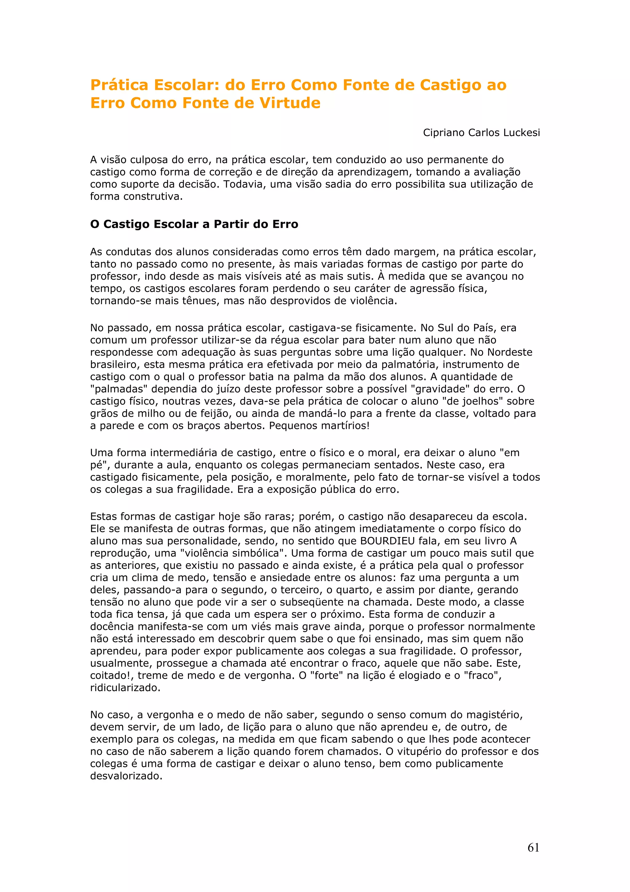 Prática Escolar: do Erro Como Fonte de Castigo ao
Erro Como Fonte de Virtude
Cipriano Carlos Luckesi
A visão culposa do erro, na prática escolar, tem conduzido ao uso permanente do
castigo como forma de correção e de direção da aprendizagem, tomando a avaliação
como suporte da decisão. Todavia, uma visão sadia do erro possibilita sua utilização de
forma construtiva.

O Castigo Escolar a Partir do Erro
As condutas dos alunos consideradas como erros têm dado margem, na prática escolar,
tanto no passado como no presente, às mais variadas formas de castigo por parte do
professor, indo desde as mais visíveis até as mais sutis. À medida que se avançou no
tempo, os castigos escolares foram perdendo o seu caráter de agressão física,
tornando-se mais tênues, mas não desprovidos de violência.
No passado, em nossa prática escolar, castigava-se fisicamente. No Sul do País, era
comum um professor utilizar-se da régua escolar para bater num aluno que não
respondesse com adequação às suas perguntas sobre uma lição qualquer. No Nordeste
brasileiro, esta mesma prática era efetivada por meio da palmatória, instrumento de
castigo com o qual o professor batia na palma da mão dos alunos. A quantidade de
"palmadas" dependia do juízo deste professor sobre a possível "gravidade" do erro. O
castigo físico, noutras vezes, dava-se pela prática de colocar o aluno "de joelhos" sobre
grãos de milho ou de feijão, ou ainda de mandá-lo para a frente da classe, voltado para
a parede e com os braços abertos. Pequenos martírios!
Uma forma intermediária de castigo, entre o físico e o moral, era deixar o aluno "em
pé", durante a aula, enquanto os colegas permaneciam sentados. Neste caso, era
castigado fisicamente, pela posição, e moralmente, pelo fato de tornar-se visível a todos
os colegas a sua fragilidade. Era a exposição pública do erro.
Estas formas de castigar hoje são raras; porém, o castigo não desapareceu da escola.
Ele se manifesta de outras formas, que não atingem imediatamente o corpo físico do
aluno mas sua personalidade, sendo, no sentido que BOURDIEU fala, em seu livro A
reprodução, uma "violência simbólica". Uma forma de castigar um pouco mais sutil que
as anteriores, que existiu no passado e ainda existe, é a prática pela qual o professor
cria um clima de medo, tensão e ansiedade entre os alunos: faz uma pergunta a um
deles, passando-a para o segundo, o terceiro, o quarto, e assim por diante, gerando
tensão no aluno que pode vir a ser o subseqüente na chamada. Deste modo, a classe
toda fica tensa, já que cada um espera ser o próximo. Esta forma de conduzir a
docência manifesta-se com um viés mais grave ainda, porque o professor normalmente
não está interessado em descobrir quem sabe o que foi ensinado, mas sim quem não
aprendeu, para poder expor publicamente aos colegas a sua fragilidade. O professor,
usualmente, prossegue a chamada até encontrar o fraco, aquele que não sabe. Este,
coitado!, treme de medo e de vergonha. O "forte" na lição é elogiado e o "fraco",
ridicularizado.
No caso, a vergonha e o medo de não saber, segundo o senso comum do magistério,
devem servir, de um lado, de lição para o aluno que não aprendeu e, de outro, de
exemplo para os colegas, na medida em que ficam sabendo o que lhes pode acontecer
no caso de não saberem a lição quando forem chamados. O vitupério do professor e dos
colegas é uma forma de castigar e deixar o aluno tenso, bem como publicamente
desvalorizado.

61

 