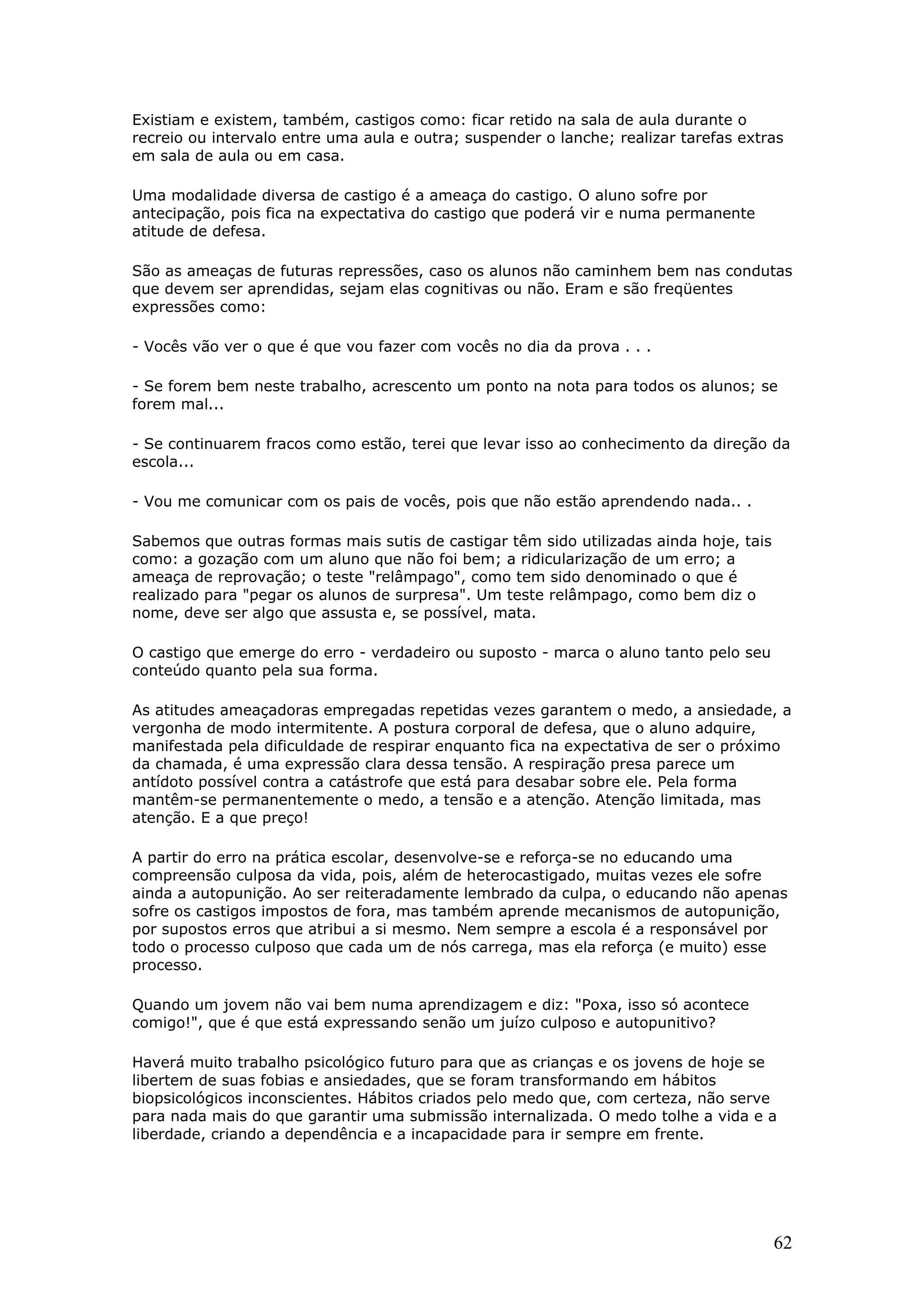Existiam e existem, também, castigos como: ficar retido na sala de aula durante o
recreio ou intervalo entre uma aula e outra; suspender o lanche; realizar tarefas extras
em sala de aula ou em casa.
Uma modalidade diversa de castigo é a ameaça do castigo. O aluno sofre por
antecipação, pois fica na expectativa do castigo que poderá vir e numa permanente
atitude de defesa.
São as ameaças de futuras repressões, caso os alunos não caminhem bem nas condutas
que devem ser aprendidas, sejam elas cognitivas ou não. Eram e são freqüentes
expressões como:
- Vocês vão ver o que é que vou fazer com vocês no dia da prova . . .
- Se forem bem neste trabalho, acrescento um ponto na nota para todos os alunos; se
forem mal...
- Se continuarem fracos como estão, terei que levar isso ao conhecimento da direção da
escola...
- Vou me comunicar com os pais de vocês, pois que não estão aprendendo nada.. .
Sabemos que outras formas mais sutis de castigar têm sido utilizadas ainda hoje, tais
como: a gozação com um aluno que não foi bem; a ridicularização de um erro; a
ameaça de reprovação; o teste "relâmpago", como tem sido denominado o que é
realizado para "pegar os alunos de surpresa". Um teste relâmpago, como bem diz o
nome, deve ser algo que assusta e, se possível, mata.
O castigo que emerge do erro - verdadeiro ou suposto - marca o aluno tanto pelo seu
conteúdo quanto pela sua forma.
As atitudes ameaçadoras empregadas repetidas vezes garantem o medo, a ansiedade, a
vergonha de modo intermitente. A postura corporal de defesa, que o aluno adquire,
manifestada pela dificuldade de respirar enquanto fica na expectativa de ser o próximo
da chamada, é uma expressão clara dessa tensão. A respiração presa parece um
antídoto possível contra a catástrofe que está para desabar sobre ele. Pela forma
mantêm-se permanentemente o medo, a tensão e a atenção. Atenção limitada, mas
atenção. E a que preço!
A partir do erro na prática escolar, desenvolve-se e reforça-se no educando uma
compreensão culposa da vida, pois, além de heterocastigado, muitas vezes ele sofre
ainda a autopunição. Ao ser reiteradamente lembrado da culpa, o educando não apenas
sofre os castigos impostos de fora, mas também aprende mecanismos de autopunição,
por supostos erros que atribui a si mesmo. Nem sempre a escola é a responsável por
todo o processo culposo que cada um de nós carrega, mas ela reforça (e muito) esse
processo.
Quando um jovem não vai bem numa aprendizagem e diz: "Poxa, isso só acontece
comigo!", que é que está expressando senão um juízo culposo e autopunitivo?
Haverá muito trabalho psicológico futuro para que as crianças e os jovens de hoje se
libertem de suas fobias e ansiedades, que se foram transformando em hábitos
biopsicológicos inconscientes. Hábitos criados pelo medo que, com certeza, não serve
para nada mais do que garantir uma submissão internalizada. O medo tolhe a vida e a
liberdade, criando a dependência e a incapacidade para ir sempre em frente.

62

 