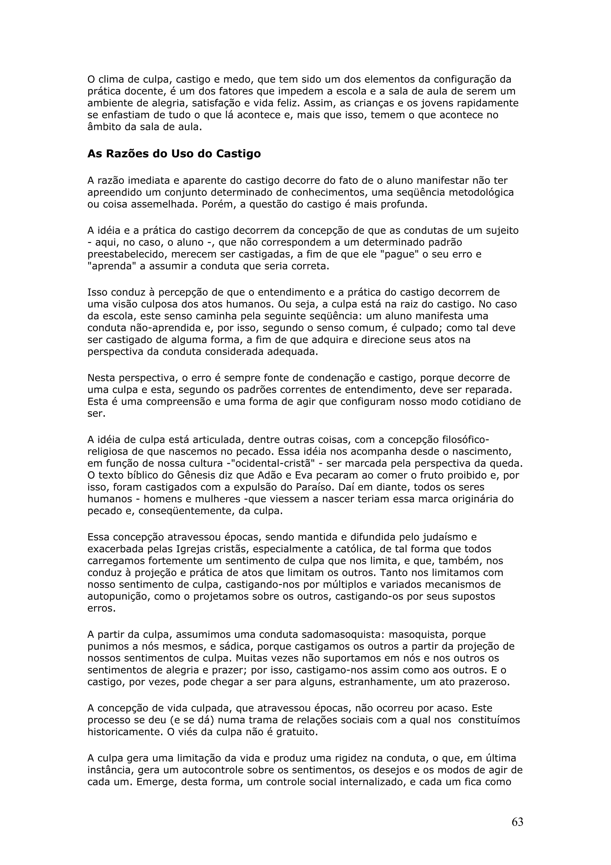 O clima de culpa, castigo e medo, que tem sido um dos elementos da configuração da
prática docente, é um dos fatores que impedem a escola e a sala de aula de serem um
ambiente de alegria, satisfação e vida feliz. Assim, as crianças e os jovens rapidamente
se enfastiam de tudo o que lá acontece e, mais que isso, temem o que acontece no
âmbito da sala de aula.

As Razões do Uso do Castigo
A razão imediata e aparente do castigo decorre do fato de o aluno manifestar não ter
apreendido um conjunto determinado de conhecimentos, uma seqüência metodológica
ou coisa assemelhada. Porém, a questão do castigo é mais profunda.
A idéia e a prática do castigo decorrem da concepção de que as condutas de um sujeito
- aqui, no caso, o aluno -, que não correspondem a um determinado padrão
preestabelecido, merecem ser castigadas, a fim de que ele "pague" o seu erro e
"aprenda" a assumir a conduta que seria correta.
Isso conduz à percepção de que o entendimento e a prática do castigo decorrem de
uma visão culposa dos atos humanos. Ou seja, a culpa está na raiz do castigo. No caso
da escola, este senso caminha pela seguinte seqüência: um aluno manifesta uma
conduta não-aprendida e, por isso, segundo o senso comum, é culpado; como tal deve
ser castigado de alguma forma, a fim de que adquira e direcione seus atos na
perspectiva da conduta considerada adequada.
Nesta perspectiva, o erro é sempre fonte de condenação e castigo, porque decorre de
uma culpa e esta, segundo os padrões correntes de entendimento, deve ser reparada.
Esta é uma compreensão e uma forma de agir que configuram nosso modo cotidiano de
ser.
A idéia de culpa está articulada, dentre outras coisas, com a concepção filosóficoreligiosa de que nascemos no pecado. Essa idéia nos acompanha desde o nascimento,
em função de nossa cultura -"ocidental-cristã" - ser marcada pela perspectiva da queda.
O texto bíblico do Gênesis diz que Adão e Eva pecaram ao comer o fruto proibido e, por
isso, foram castigados com a expulsão do Paraíso. Daí em diante, todos os seres
humanos - homens e mulheres -que viessem a nascer teriam essa marca originária do
pecado e, conseqüentemente, da culpa.
Essa concepção atravessou épocas, sendo mantida e difundida pelo judaísmo e
exacerbada pelas Igrejas cristãs, especialmente a católica, de tal forma que todos
carregamos fortemente um sentimento de culpa que nos limita, e que, também, nos
conduz à projeção e prática de atos que limitam os outros. Tanto nos limitamos com
nosso sentimento de culpa, castigando-nos por múltiplos e variados mecanismos de
autopunição, como o projetamos sobre os outros, castigando-os por seus supostos
erros.
A partir da culpa, assumimos uma conduta sadomasoquista: masoquista, porque
punimos a nós mesmos, e sádica, porque castigamos os outros a partir da projeção de
nossos sentimentos de culpa. Muitas vezes não suportamos em nós e nos outros os
sentimentos de alegria e prazer; por isso, castigamo-nos assim como aos outros. E o
castigo, por vezes, pode chegar a ser para alguns, estranhamente, um ato prazeroso.
A concepção de vida culpada, que atravessou épocas, não ocorreu por acaso. Este
processo se deu (e se dá) numa trama de relações sociais com a qual nos constituímos
historicamente. O viés da culpa não é gratuito.
A culpa gera uma limitação da vida e produz uma rigidez na conduta, o que, em última
instância, gera um autocontrole sobre os sentimentos, os desejos e os modos de agir de
cada um. Emerge, desta forma, um controle social internalizado, e cada um fica como

63

 