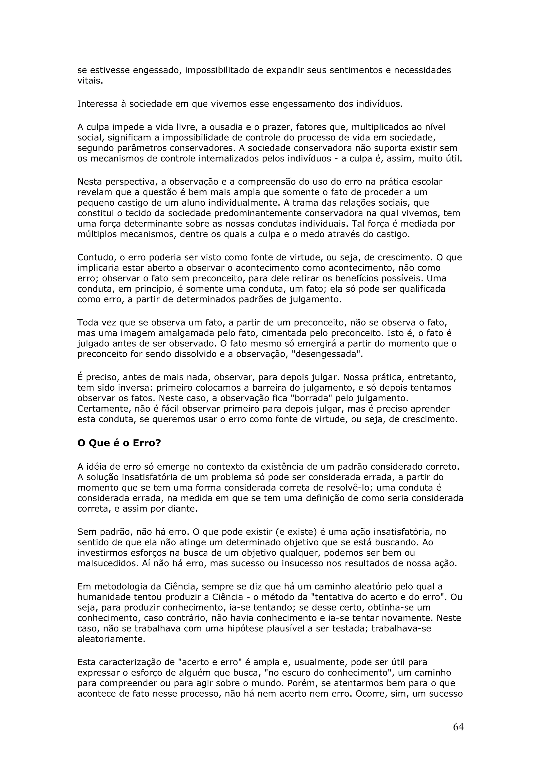 se estivesse engessado, impossibilitado de expandir seus sentimentos e necessidades
vitais.
Interessa à sociedade em que vivemos esse engessamento dos indivíduos.
A culpa impede a vida livre, a ousadia e o prazer, fatores que, multiplicados ao nível
social, significam a impossibilidade de controle do processo de vida em sociedade,
segundo parâmetros conservadores. A sociedade conservadora não suporta existir sem
os mecanismos de controle internalizados pelos indivíduos - a culpa é, assim, muito útil.
Nesta perspectiva, a observação e a compreensão do uso do erro na prática escolar
revelam que a questão é bem mais ampla que somente o fato de proceder a um
pequeno castigo de um aluno individualmente. A trama das relações sociais, que
constitui o tecido da sociedade predominantemente conservadora na qual vivemos, tem
uma força determinante sobre as nossas condutas individuais. Tal força é mediada por
múltiplos mecanismos, dentre os quais a culpa e o medo através do castigo.
Contudo, o erro poderia ser visto como fonte de virtude, ou seja, de crescimento. O que
implicaria estar aberto a observar o acontecimento como acontecimento, não como
erro; observar o fato sem preconceito, para dele retirar os benefícios possíveis. Uma
conduta, em princípio, é somente uma conduta, um fato; ela só pode ser qualificada
como erro, a partir de determinados padrões de julgamento.
Toda vez que se observa um fato, a partir de um preconceito, não se observa o fato,
mas uma imagem amalgamada pelo fato, cimentada pelo preconceito. Isto é, o fato é
julgado antes de ser observado. O fato mesmo só emergirá a partir do momento que o
preconceito for sendo dissolvido e a observação, "desengessada".
É preciso, antes de mais nada, observar, para depois julgar. Nossa prática, entretanto,
tem sido inversa: primeiro colocamos a barreira do julgamento, e só depois tentamos
observar os fatos. Neste caso, a observação fica "borrada" pelo julgamento.
Certamente, não é fácil observar primeiro para depois julgar, mas é preciso aprender
esta conduta, se queremos usar o erro como fonte de virtude, ou seja, de crescimento.

O Que é o Erro?
A idéia de erro só emerge no contexto da existência de um padrão considerado correto.
A solução insatisfatória de um problema só pode ser considerada errada, a partir do
momento que se tem uma forma considerada correta de resolvê-lo; uma conduta é
considerada errada, na medida em que se tem uma definição de como seria considerada
correta, e assim por diante.
Sem padrão, não há erro. O que pode existir (e existe) é uma ação insatisfatória, no
sentido de que ela não atinge um determinado objetivo que se está buscando. Ao
investirmos esforços na busca de um objetivo qualquer, podemos ser bem ou
malsucedidos. Aí não há erro, mas sucesso ou insucesso nos resultados de nossa ação.
Em metodologia da Ciência, sempre se diz que há um caminho aleatório pelo qual a
humanidade tentou produzir a Ciência - o método da "tentativa do acerto e do erro". Ou
seja, para produzir conhecimento, ia-se tentando; se desse certo, obtinha-se um
conhecimento, caso contrário, não havia conhecimento e ia-se tentar novamente. Neste
caso, não se trabalhava com uma hipótese plausível a ser testada; trabalhava-se
aleatoriamente.
Esta caracterização de "acerto e erro" é ampla e, usualmente, pode ser útil para
expressar o esforço de alguém que busca, "no escuro do conhecimento", um caminho
para compreender ou para agir sobre o mundo. Porém, se atentarmos bem para o que
acontece de fato nesse processo, não há nem acerto nem erro. Ocorre, sim, um sucesso

64

 