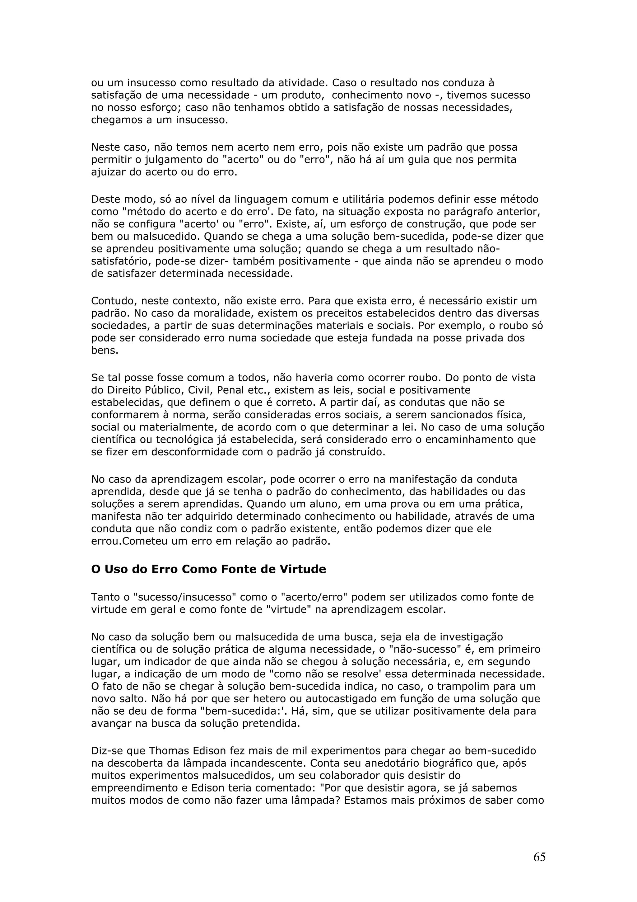 ou um insucesso como resultado da atividade. Caso o resultado nos conduza à
satisfação de uma necessidade - um produto, conhecimento novo -, tivemos sucesso
no nosso esforço; caso não tenhamos obtido a satisfação de nossas necessidades,
chegamos a um insucesso.
Neste caso, não temos nem acerto nem erro, pois não existe um padrão que possa
permitir o julgamento do "acerto" ou do "erro", não há aí um guia que nos permita
ajuizar do acerto ou do erro.
Deste modo, só ao nível da linguagem comum e utilitária podemos definir esse método
como "método do acerto e do erro'. De fato, na situação exposta no parágrafo anterior,
não se configura "acerto' ou "erro". Existe, aí, um esforço de construção, que pode ser
bem ou malsucedido. Quando se chega a uma solução bem-sucedida, pode-se dizer que
se aprendeu positivamente uma solução; quando se chega a um resultado nãosatisfatório, pode-se dizer- também positivamente - que ainda não se aprendeu o modo
de satisfazer determinada necessidade.
Contudo, neste contexto, não existe erro. Para que exista erro, é necessário existir um
padrão. No caso da moralidade, existem os preceitos estabelecidos dentro das diversas
sociedades, a partir de suas determinações materiais e sociais. Por exemplo, o roubo só
pode ser considerado erro numa sociedade que esteja fundada na posse privada dos
bens.
Se tal posse fosse comum a todos, não haveria como ocorrer roubo. Do ponto de vista
do Direito Público, Civil, Penal etc., existem as leis, social e positivamente
estabelecidas, que definem o que é correto. A partir daí, as condutas que não se
conformarem à norma, serão consideradas erros sociais, a serem sancionados física,
social ou materialmente, de acordo com o que determinar a lei. No caso de uma solução
científica ou tecnológica já estabelecida, será considerado erro o encaminhamento que
se fizer em desconformidade com o padrão já construído.
No caso da aprendizagem escolar, pode ocorrer o erro na manifestação da conduta
aprendida, desde que já se tenha o padrão do conhecimento, das habilidades ou das
soluções a serem aprendidas. Quando um aluno, em uma prova ou em uma prática,
manifesta não ter adquirido determinado conhecimento ou habilidade, através de uma
conduta que não condiz com o padrão existente, então podemos dizer que ele
errou.Cometeu um erro em relação ao padrão.

O Uso do Erro Como Fonte de Virtude
Tanto o "sucesso/insucesso" como o "acerto/erro" podem ser utilizados como fonte de
virtude em geral e como fonte de "virtude" na aprendizagem escolar.
No caso da solução bem ou malsucedida de uma busca, seja ela de investigação
científica ou de solução prática de alguma necessidade, o "não-sucesso" é, em primeiro
lugar, um indicador de que ainda não se chegou à solução necessária, e, em segundo
lugar, a indicação de um modo de "como não se resolve' essa determinada necessidade.
O fato de não se chegar à solução bem-sucedida indica, no caso, o trampolim para um
novo salto. Não há por que ser hetero ou autocastigado em função de uma solução que
não se deu de forma "bem-sucedida:'. Há, sim, que se utilizar positivamente dela para
avançar na busca da solução pretendida.
Diz-se que Thomas Edison fez mais de mil experimentos para chegar ao bem-sucedido
na descoberta da lâmpada incandescente. Conta seu anedotário biográfico que, após
muitos experimentos malsucedidos, um seu colaborador quis desistir do
empreendimento e Edison teria comentado: "Por que desistir agora, se já sabemos
muitos modos de como não fazer uma lâmpada? Estamos mais próximos de saber como

65

 