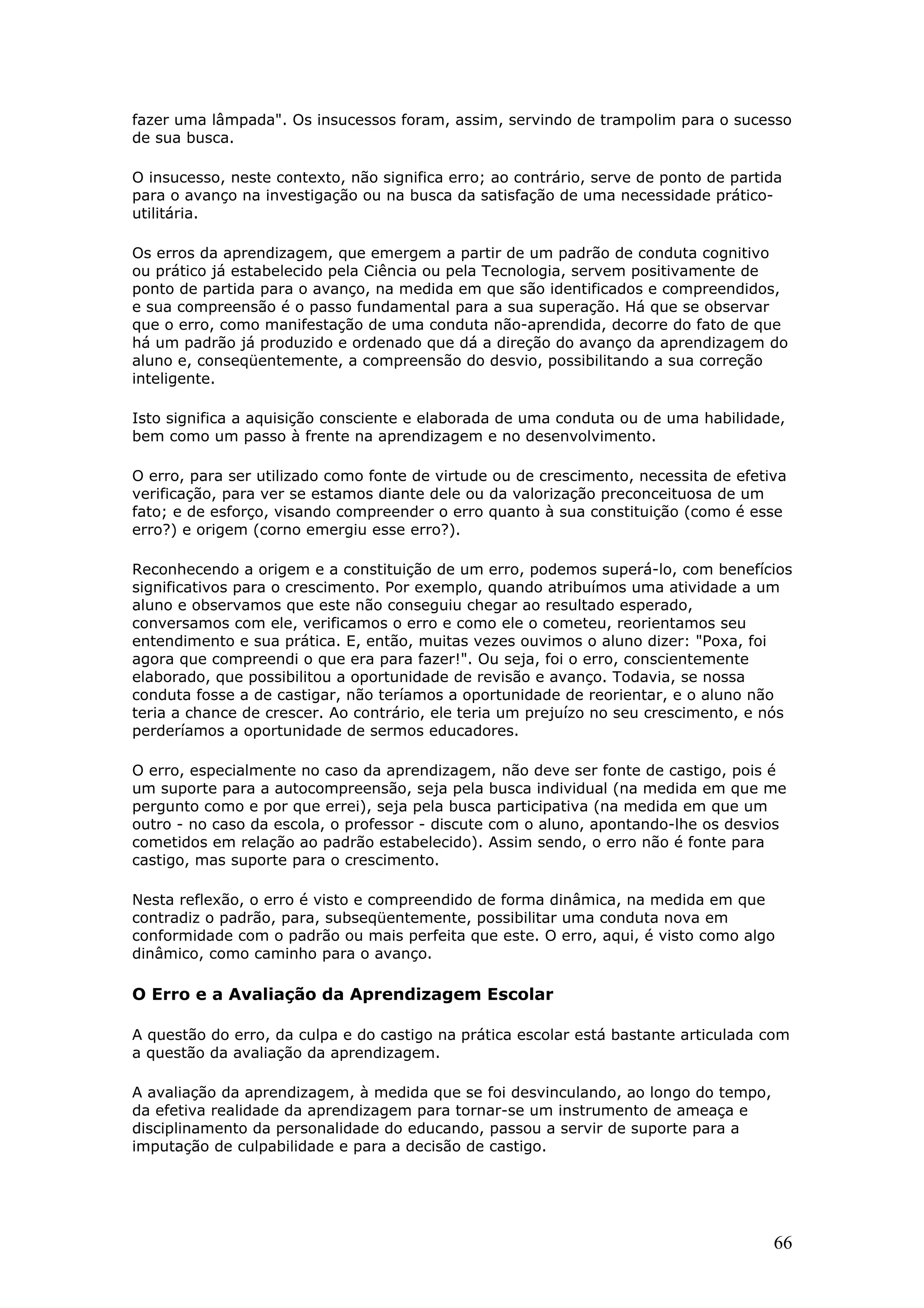 fazer uma lâmpada". Os insucessos foram, assim, servindo de trampolim para o sucesso
de sua busca.
O insucesso, neste contexto, não significa erro; ao contrário, serve de ponto de partida
para o avanço na investigação ou na busca da satisfação de uma necessidade práticoutilitária.
Os erros da aprendizagem, que emergem a partir de um padrão de conduta cognitivo
ou prático já estabelecido pela Ciência ou pela Tecnologia, servem positivamente de
ponto de partida para o avanço, na medida em que são identificados e compreendidos,
e sua compreensão é o passo fundamental para a sua superação. Há que se observar
que o erro, como manifestação de uma conduta não-aprendida, decorre do fato de que
há um padrão já produzido e ordenado que dá a direção do avanço da aprendizagem do
aluno e, conseqüentemente, a compreensão do desvio, possibilitando a sua correção
inteligente.
Isto significa a aquisição consciente e elaborada de uma conduta ou de uma habilidade,
bem como um passo à frente na aprendizagem e no desenvolvimento.
O erro, para ser utilizado como fonte de virtude ou de crescimento, necessita de efetiva
verificação, para ver se estamos diante dele ou da valorização preconceituosa de um
fato; e de esforço, visando compreender o erro quanto à sua constituição (como é esse
erro?) e origem (corno emergiu esse erro?).
Reconhecendo a origem e a constituição de um erro, podemos superá-lo, com benefícios
significativos para o crescimento. Por exemplo, quando atribuímos uma atividade a um
aluno e observamos que este não conseguiu chegar ao resultado esperado,
conversamos com ele, verificamos o erro e como ele o cometeu, reorientamos seu
entendimento e sua prática. E, então, muitas vezes ouvimos o aluno dizer: "Poxa, foi
agora que compreendi o que era para fazer!". Ou seja, foi o erro, conscientemente
elaborado, que possibilitou a oportunidade de revisão e avanço. Todavia, se nossa
conduta fosse a de castigar, não teríamos a oportunidade de reorientar, e o aluno não
teria a chance de crescer. Ao contrário, ele teria um prejuízo no seu crescimento, e nós
perderíamos a oportunidade de sermos educadores.
O erro, especialmente no caso da aprendizagem, não deve ser fonte de castigo, pois é
um suporte para a autocompreensão, seja pela busca individual (na medida em que me
pergunto como e por que errei), seja pela busca participativa (na medida em que um
outro - no caso da escola, o professor - discute com o aluno, apontando-lhe os desvios
cometidos em relação ao padrão estabelecido). Assim sendo, o erro não é fonte para
castigo, mas suporte para o crescimento.
Nesta reflexão, o erro é visto e compreendido de forma dinâmica, na medida em que
contradiz o padrão, para, subseqüentemente, possibilitar uma conduta nova em
conformidade com o padrão ou mais perfeita que este. O erro, aqui, é visto como algo
dinâmico, como caminho para o avanço.

O Erro e a Avaliação da Aprendizagem Escolar
A questão do erro, da culpa e do castigo na prática escolar está bastante articulada com
a questão da avaliação da aprendizagem.
A avaliação da aprendizagem, à medida que se foi desvinculando, ao longo do tempo,
da efetiva realidade da aprendizagem para tornar-se um instrumento de ameaça e
disciplinamento da personalidade do educando, passou a servir de suporte para a
imputação de culpabilidade e para a decisão de castigo.

66

 