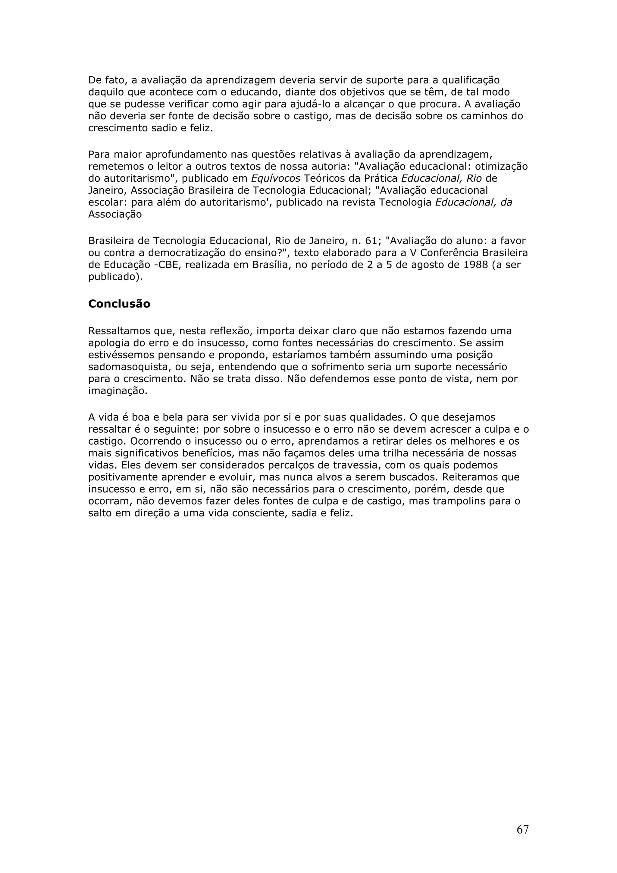 De fato, a avaliação da aprendizagem deveria servir de suporte para a qualificação
daquilo que acontece com o educando, diante dos objetivos que se têm, de tal modo
que se pudesse verificar como agir para ajudá-lo a alcançar o que procura. A avaliação
não deveria ser fonte de decisão sobre o castigo, mas de decisão sobre os caminhos do
crescimento sadio e feliz.
Para maior aprofundamento nas questões relativas à avaliação da aprendizagem,
remetemos o leitor a outros textos de nossa autoria: "Avaliação educacional: otimização
do autoritarismo", publicado em Equívocos Teóricos da Prática Educacional, Rio de
Janeiro, Associação Brasileira de Tecnologia Educacional; "Avaliação educacional
escolar: para além do autoritarismo', publicado na revista Tecnologia Educacional, da
Associação
Brasileira de Tecnologia Educacional, Rio de Janeiro, n. 61; "Avaliação do aluno: a favor
ou contra a democratização do ensino?", texto elaborado para a V Conferência Brasileira
de Educação -CBE, realizada em Brasília, no período de 2 a 5 de agosto de 1988 (a ser
publicado).

Conclusão
Ressaltamos que, nesta reflexão, importa deixar claro que não estamos fazendo uma
apologia do erro e do insucesso, como fontes necessárias do crescimento. Se assim
estivéssemos pensando e propondo, estaríamos também assumindo uma posição
sadomasoquista, ou seja, entendendo que o sofrimento seria um suporte necessário
para o crescimento. Não se trata disso. Não defendemos esse ponto de vista, nem por
imaginação.
A vida é boa e bela para ser vivida por si e por suas qualidades. O que desejamos
ressaltar é o seguinte: por sobre o insucesso e o erro não se devem acrescer a culpa e o
castigo. Ocorrendo o insucesso ou o erro, aprendamos a retirar deles os melhores e os
mais significativos benefícios, mas não façamos deles uma trilha necessária de nossas
vidas. Eles devem ser considerados percalços de travessia, com os quais podemos
positivamente aprender e evoluir, mas nunca alvos a serem buscados. Reiteramos que
insucesso e erro, em si, não são necessários para o crescimento, porém, desde que
ocorram, não devemos fazer deles fontes de culpa e de castigo, mas trampolins para o
salto em direção a uma vida consciente, sadia e feliz.

67

 