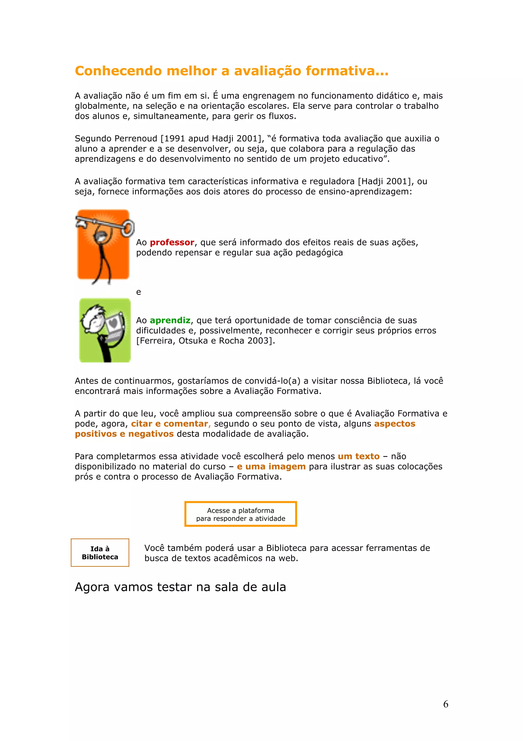 Conhecendo melhor a avaliação formativa...
A avaliação não é um fim em si. É uma engrenagem no funcionamento didático e, mais
globalmente, na seleção e na orientação escolares. Ela serve para controlar o trabalho
dos alunos e, simultaneamente, para gerir os fluxos.
Segundo Perrenoud [1991 apud Hadji 2001], “é formativa toda avaliação que auxilia o
aluno a aprender e a se desenvolver, ou seja, que colabora para a regulação das
aprendizagens e do desenvolvimento no sentido de um projeto educativo”.
A avaliação formativa tem características informativa e reguladora [Hadji 2001], ou
seja, fornece informações aos dois atores do processo de ensino-aprendizagem:

Ao professor, que será informado dos efeitos reais de suas ações,
podendo repensar e regular sua ação pedagógica

.

e
Ao aprendiz, que terá oportunidade de tomar consciência de suas
dificuldades e, possivelmente, reconhecer e corrigir seus próprios erros
[Ferreira, Otsuka e Rocha 2003].

Antes de continuarmos, gostaríamos de convidá-lo(a) a visitar nossa Biblioteca, lá você
encontrará mais informações sobre a Avaliação Formativa.
A partir do que leu, você ampliou sua compreensão sobre o que é Avaliação Formativa e
pode, agora, citar e comentar, segundo o seu ponto de vista, alguns aspectos
positivos e negativos desta modalidade de avaliação.
Para completarmos essa atividade você escolherá pelo menos um texto – não
disponibilizado no material do curso – e uma imagem para ilustrar as suas colocações
prós e contra o processo de Avaliação Formativa.

Acesse a plataforma
para responder a atividade

Ida à
Biblioteca

Você também poderá usar a Biblioteca para acessar ferramentas de
busca de textos acadêmicos na web.

Agora vamos testar na sala de aula

6

 