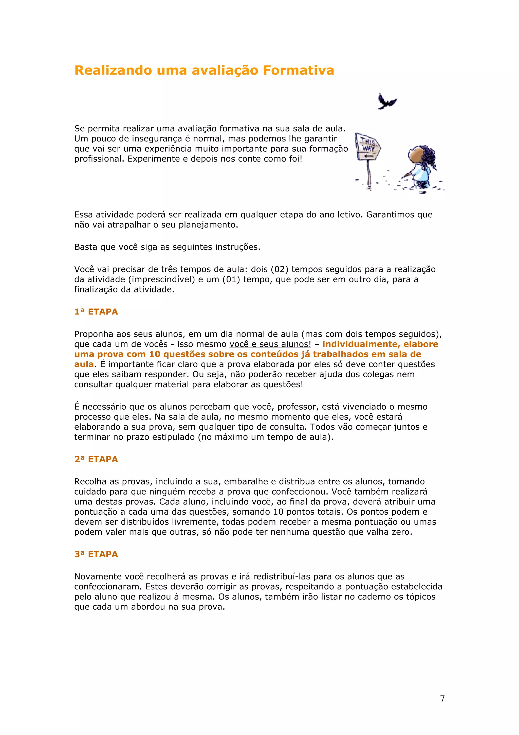 Realizando uma avaliação Formativa

Se permita realizar uma avaliação formativa na sua sala de aula.
Um pouco de insegurança é normal, mas podemos lhe garantir
que vai ser uma experiência muito importante para sua formação
profissional. Experimente e depois nos conte como foi!

Essa atividade poderá ser realizada em qualquer etapa do ano letivo. Garantimos que
não vai atrapalhar o seu planejamento.
Basta que você siga as seguintes instruções.
Você vai precisar de três tempos de aula: dois (02) tempos seguidos para a realização
da atividade (imprescindível) e um (01) tempo, que pode ser em outro dia, para a
finalização da atividade.
1ª ETAPA
Proponha aos seus alunos, em um dia normal de aula (mas com dois tempos seguidos),
que cada um de vocês - isso mesmo você e seus alunos! – individualmente, elabore
uma prova com 10 questões sobre os conteúdos já trabalhados em sala de
aula. É importante ficar claro que a prova elaborada por eles só deve conter questões
que eles saibam responder. Ou seja, não poderão receber ajuda dos colegas nem
consultar qualquer material para elaborar as questões!
É necessário que os alunos percebam que você, professor, está vivenciado o mesmo
processo que eles. Na sala de aula, no mesmo momento que eles, você estará
elaborando a sua prova, sem qualquer tipo de consulta. Todos vão começar juntos e
terminar no prazo estipulado (no máximo um tempo de aula).
2ª ETAPA
Recolha as provas, incluindo a sua, embaralhe e distribua entre os alunos, tomando
cuidado para que ninguém receba a prova que confeccionou. Você também realizará
uma destas provas. Cada aluno, incluindo você, ao final da prova, deverá atribuir uma
pontuação a cada uma das questões, somando 10 pontos totais. Os pontos podem e
devem ser distribuídos livremente, todas podem receber a mesma pontuação ou umas
podem valer mais que outras, só não pode ter nenhuma questão que valha zero.
3ª ETAPA
Novamente você recolherá as provas e irá redistribuí-las para os alunos que as
confeccionaram. Estes deverão corrigir as provas, respeitando a pontuação estabelecida
pelo aluno que realizou à mesma. Os alunos, também irão listar no caderno os tópicos
que cada um abordou na sua prova.

7

 