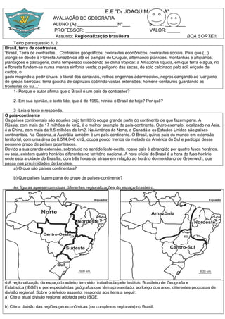 E.E.”Dr JOAQUIM VILELA”
AVALIAÇÂO DE GEOGRAFIA
ALUNO (A):________________Nº___
PROFESSOR: ____________
Assunto: Regionalização brasileira

SÉRIE: ________
VALOR: _____
BOA SORTE!!!

Texto para questão 1, 2.
Brasil, terra de contrastes.
“Brasil, Terra de contrastes... Contrastes geográficos, contrastes econômicos, contrastes sociais. País que (...)
alonga-se desde a Floresta Amazônica até os pampas do Uruguai, alternando planícies, montanhas e altiplanos,
plantações e pastagens, clima temperado sucedendo ao clima tropical: a Amazônia líquida, em que terra e água, rio
e floresta fundem-se numa imensa sinfonia verde; o polígono das secas, de solo calcinado pelo sol, eriçado de
cactos, o
gado mugindo a pedir chuva; o litoral dos canaviais, velhos engenhos adormecidos, negros dançando ao luar junto
de igrejas barrocas: terra gaúcha de capinzais cobrindo vastas extensões, homens-centauros guardando as
fronteiras do sul...”
1- Porque o autor afirma que o Brasil é um país de contrastes?
2- Em sua opinião, o texto lido, que é de 1950, retrata o Brasil de hoje? Por quê?
3- Leia o texto e responda.
O país-continente
Os países continentais são aqueles cujo território ocupa grande parte do continente de que fazem parte. A
Rússia, com mais de 17 milhões de km2, é o melhor exemplo de país-continente. Outro exemplo, localizado na Ásia,
é a China, com mais de 9,5 milhões de km2. Na América do Norte, o Canadá e os Estados Unidos são países
continentais. Na Oceania, a Austrália também é um país-continente. O Brasil, quinto país do mundo em extensão
territorial, com uma área de 8.514.046 km2, ocupa pouco menos da metade da América do Sul e participa desse
pequeno grupo de países gigantescos.
Devido a sua grande extensão, sobretudo no sentido leste-oeste, nosso país é abrangido por quatro fusos horários,
ou seja, existem quatro horários diferentes no território nacional. A hora oficial do Brasil é a hora do fuso horário
onde está a cidade de Brasília, com três horas de atraso em relação ao horário do meridiano de Greenwich, que
passa nas proximidades de Londres.
a) O que são países continentais?
b) Que países fazem parte do grupo de países-continente?
As figuras apresentam duas diferentes regionalizações do espaço brasileiro.

4-A regionalização do espaço brasileiro tem sido trabalhada pelo Instituto Brasileiro de Geografia e
Estatística (IBGE) e por especialistas geógrafos que têm apresentado, ao longo dos anos, diferentes propostas de
divisão regional. Sobre o referido assunto, responda aos itens a seguir:
a) Cite a atual divisão regional adotada pelo IBGE.
b) Cite a divisão das regiões geoeconômicas (ou complexos regionais) no Brasil.

 