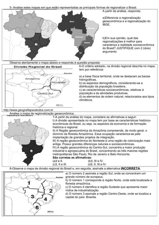 5- Analise estes mapas em que estão representadas as principais formas de regionalizar o Brasil.
A partir da análise, responda:
a)Diferencie a regionalização
geoeconômica e a regionalização do
IBGE.

b)Em sua opinião, qual das
regionalizações é melhor para
caracteriza a realidade socioeconômica
do Brasil? JUSTIFIQUE com 2 (dois)
argumento

Observe atentamente o mapa abaixo e responda à questão proposta:
6-O critério adotado, na divisão regional descrita no mapa,
tem por referência:
a) a base física territorial, onde se destacam as bacias
hidrográficas.
b) os aspectos demográficos, considerando-se a
distribuição da população brasileira.
c) as características socioeconômicas, relativas à
população e às atividades produtivas.
d) os elementos de ordem natural, relacionados aos tipos
climáticos.
http://www.geografiaparatodos.com.br
Analise o mapa de regionalização geoeconômica.
7-A partir da análise do mapa, considere as afirmativas a seguir:
I) A divisão apresentada no mapa tem por base as características históricoeconômicas do Brasil, ou seja, os aspectos da economia e da formação
histórica e regional.
II) A Região geoeconômica da Amazônia compreende, de modo geral, o
domínio da floresta Amazônica. Essa ocupação caracteriza-se pela
implantação de grandes projetos de integração.
III) A região geoeconômica do Nordeste é uma região de colonização mais
antiga. Possui grandes diferenças naturais e socioeconômicas.
IV) A região geoeconômica do Centro-Sul, concentra a maior produção
industrial e agropecuária do Brasil, concentrando as três maiores regiões
metropolitanas São Paulo, Rio de Janeiro e Belo Horizonte.
São corretas as afirmativas:
(a)I e II.
(b)I, III e IV.
(c)I, II e III.
(d)I, II, III e IV.
8-Observe o mapa de divisão regional do Brasil e, em seguida, assinale a alternativa INCORRETA:
a) O número 2 assinala a região Sul, onde se concentram um
grande número de europeus.
b) O número 1 corresponde à região Norte, onde está localizada a
floresta amazônica.
c) O número 4 identifica a região Sudeste que apresenta maior
índice de industrialização.
d) O número 3 assinala a região Centro-Oeste, onde se localiza a
capital do país: Brasília.

 