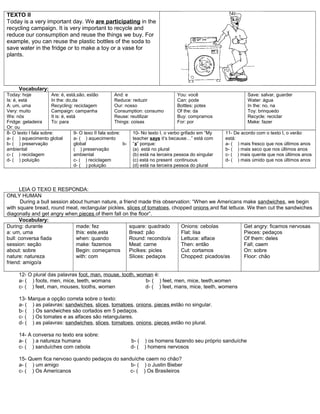 TEXTO II
Today is a very important day. We are participating in the
recycling campaign. It is very important to recycle and
reduce our consumption and reuse the things we buy. For
example, you can reuse the plastic bottles of the soda to
save water in the fridge or to make a toy or a vase for
plants.
Vocabulary:
Today: hoje
Is: é, está
A: um, uma
Very: muito
We: nós
Fridge: geladeira
Or: ou
Are: é, está,são, estão
In the: do,da
Recycling: reciclagem
Campaign: campanha
It is: é, está
To: para
And: e
Reduce: reduzir
Our: nosso
Consumption: consumo
Reuse: reutilizar
Things: coisas
You: você
Can: pode
Bottles: potes
Of the: da
Buy: compramos
For: por
Save: salvar, guarder
Water: água
In the: no, na
Toy: brinquedo
Recycle: reciclar
Make: fazer
8- O texto I fala sobre:
a- ( ) aquecimento global
b- ( ) preservação
ambiental
c- ( ) reciclagem
d- ( ) poluição
9- O texo II fala sobre:
a- ( ) aquecimento
global b-
( ) preservação
ambiental
c- ( ) reciclagem
d- ( ) poluição
10- No texto I, o verbo grifado em “My
teacher says it’s because…” está com
“s” porque:
(a) está no plural
(b) está na terceira pessoa do singular
(c) está no present continuous
(d) está na terceira pessoa do plural
11- De acordo com o texto I, o verão
está:
a- ( ) mais fresco que nos últimos anos
b- ( ) mais seco que nos últimos anos
c- ( ) mais quente que nos últimos anos
d- ( ) mais úmido que nos últimos anos
LEIA O TEXO E RESPONDA:
ONLY HUMAN
During a bull session about human nature, a friend made this observation: “When we Americans make sandwiches, we begin
with square bread, round meat, rectangular pickles, slices of tomatoes, chopped onions and flat lettuce. We then cut the sandwiches
diagonally and get angry when pieces of them fall on the floor”.
Vocabulary:
During: durante
a: um, uma
bull: conversa fiada
session: seção
about: sobre
nature: natureza
friend: amigo/a
made: fez
this: este,esta
when: quando
make: fazemos
Begin: começamos
with: com
square: quadrado
Bread: pão
Round: recondo/a
Meat: carne
Piclkes: picles
Slices: pedaços
Onions: cebolas
Flat: lisa
Lettuce: alface
Then: então
Cut: cortamos
Chopped: picados/as
Get angry: ficamos nervosas
Pieces: pedaços
Of them: deles
Fall; caem
On: sobre
Floor: chão
12- O plural das palavras foot, man, mouse, tooth, woman é:
a- ( ) foots, men, mice, teeth, womans b- ( ) feet, men, mice, teeth,women
c- ( ) feet, man, mouses, tooths, women d- ( ) feet, mans, mice, teeth, womens
13- Marque a opção correta sobre o texto:
a- ( ) as palavras: sandwiches, slices, tomatoes, onions, pieces estão no singular.
b- ( ) Os sandwiches são cortados em 5 pedaços.
c- ( ) Os tomates e as alfaces são retangulares.
d- ( ) as palavras: sandwiches, slices, tomatoes, onions, pieces estão no plural.
14- A conversa no texto era sobre:
a- ( ) a natureza humana b- ( ) os homens fazendo seu próprio sanduíche
c- ( ) sanduíches com cebola d- ( ) homens nervosos
15- Quem fica nervoso quando pedaços do sanduíche caem no chão?
a- ( ) um amigo b- ( ) o Justin Bieber
c- ( ) Os Americanos c- ( ) Os Brasileiros
 