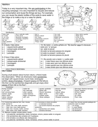 TEXTO II
Today is a very important day. We are participating in the
recycling campaign. It is very important to recycle and reduce
our consumption and reuse the things we buy. For example,
you can reuse the plastic bottles of the soda to save water in
the fridge or to make a toy or a vase for plants.
Vocabulary:
Today: hoje
Is: é, está
A: um, uma
Very: muito
We: nós
Fridge: geladeira
Or: ou
Are: é, está,são, estão
In the: do,da
Recycling: reciclagem
Campaign: campanha
It is: é, está
To: para
And: e
Reduce: reduzir
Our: nosso
Consumption: consumo
Reuse: reutilizar
Things: coisas
You: você
Can: pode
Bottles: potes
Of the: da
Buy: compramos
For: por
Save: salvar, guarder
Water: água
In the: no, na
Toy: brinquedo
Recycle: reciclar
Make: fazer
8- O texto I fala sobre:
a- ( ) aquecimento global
b- ( ) preservação ambiental
c- ( ) reciclagem
d- ( ) poluição
9- O texo II fala sobre:
a- ( ) aquecimento global
b- ( ) preservação ambiental
c- ( ) reciclagem
d- ( ) poluição
10- No texto I, o verbo grifado em “My teacher says it’s because…”
está com “s” porque:
(a) está no plural
(b) está na terceira pessoa do singular
(c) está no present continuous
(d) está na terceira pessoa do plural
11- De acordo com o texto I, o verão está:
a- ( ) mais fresco que nos últimos anos
b- ( ) mais seco que nos últimos anos
c- ( ) mais quente que nos últimos anos
d- ( ) mais úmido que nos últimos anos
LEIA O TEXO E RESPONDA:
ONLY HUMAN
During a bull session about human nature, a friend made
this observation: “When we Americans make sandwiches,
we begin with square bread, round meat, rectangular
pickles, slices of tomatoes, chopped onions and flat lettuce.
We then cut the sandwiches diagonally and get angry when
pieces of them fall on the floor”.
Vocabulary:
During: durante
a: um, uma
bull: conversa fiada
session: seção
about: sobre
nature: natureza
friend: amigo/a
made: fez
this: este,esta
when: quando
make: fazemos
Begin: começamos
with: com
square: quadrado
Bread: pão
Round: recondo/a
Meat: carne
Piclkes: picles
Slices: pedaços
Onions: cebolas
Flat: lisa
Lettuce: alface
Then: então
Cut: cortamos
Chopped: picados/as
Get angry: ficamos nervosas
Pieces: pedaços
Of them: deles
Fall; caem
On: sobre
Floor: chão
12- O plural das palavras foot, man, mouse,
tooth, woman é:
a- ( ) foots, men, mice, teeth, womans
b- ( ) feet, men, mice, teeth,women
c- ( ) feet, man, mouses, tooths, women
d- ( ) feet, mans, mice, teeth, womens
13- A conversa no texto era sobre:
a- ( ) a natureza humana
b- ( ) os homens fazendo seu próprio
sanduíche
c- ( ) sanduíches com cebola
d- ( ) homens nervosos
14- Quem fica nervoso quando pedaços do
sanduíche caem no chão?
a- ( ) um amigo
b- ( ) o Justin Bieber
c- ( ) Os Americanos
c- ( ) Os Brasileiros
15- Marque a opção correta sobre o texto:
a- ( ) as palavras: sandwiches, slices, tomatoes, onions, pieces estão no singular.
b- ( ) Os sandwiches são cortados em 5 pedaços.
c- ( ) Os tomates e as alfaces são retangulares.
d- ( ) as palavras: sandwiches, slices, tomatoes, onions, pieces estão no plural
 