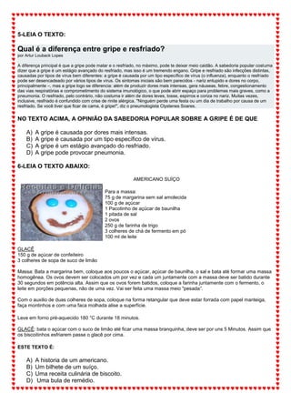 5-LEIA O TEXTO:
Qual é a diferença entre gripe e resfriado?
por Artur Louback Lopes
A diferença principal é que a gripe pode matar e o resfriado, no máximo, pode te deixar meio caidão. A sabedoria popular costuma
dizer que a gripe é um estágio avançado do resfriado, mas isso é um tremendo engano. Gripe e resfriado são infecções distintas,
causadas por tipos de vírus bem diferentes: a gripe é causada por um tipo específico de vírus (o influenza), enquanto o resfriado
pode ser desencadeado por vários tipos de vírus. Os sintomas iniciais são bem parecidos - nariz entupido e dores no corpo,
principalmente –, mas a gripe logo se diferencia: além de produzir dores mais intensas, gera náuseas, febre, congestionamento
das vias respiratórias e comprometimento do sistema imunológico, o que pode abrir espaço para problemas mais graves, como a
pneumonia. O resfriado, pelo contrário, não costuma ir além de dores leves, tosse, espirros e coriza no nariz. Muitas vezes,
inclusive, resfriado é confundido com crise de rinite alérgica. "Ninguém perde uma festa ou um dia de trabalho por causa de um
resfriado. Se você tiver que ficar de cama, é gripe!", diz o pneumologista Clystenes Soares.
NO TEXTO ACIMA, A OPINIÃO DA SABEDORIA POPULAR SOBRE A GRIPE É DE QUE
A) A gripe é causada por dores mais intensas.
B) A gripe é causada por um tipo específico de vírus.
C) A gripe é um estágio avançado do resfriado.
D) A gripe pode provocar pneumonia.
6-LEIA O TEXTO ABAIXO:
AMERICANO SUÍÇO
Para a massa:
75 g de margarina sem sal amolecida
100 g de açúcar
1 Pacotinho de açúcar de baunilha
1 pitada de sal
2 ovos
250 g de farinha de trigo
3 colheres de chá de fermento em pó
100 ml de leite
GLACÊ
150 g de açúcar de confeiteiro
3 colheres de sopa de suco de limão
Massa: Bata a margarina bem, coloque aos poucos o açúcar, açúcar de baunilha, o sal e bata até formar uma massa
homogênea. Os ovos devem ser colocados um por vez e cada um juntamente com a massa deve ser batido durante
30 segundos em potência alta. Assim que os ovos forem batidos, coloque a farinha juntamente com o fermento, o
leite em porções pequenas, não de uma vez. Vai ser feita uma massa meio "pesada”.
Com o auxilio de duas colheres de sopa, coloque na forma retangular que deve estar forrada com papel manteiga,
faça montinhos e com uma faca molhada alise a superfície.
Leve em forno pré-aquecido 180 °C durante 18 minutos.
GLACÊ: bata o açúcar com o suco de limão até ficar uma massa branquinha, deve ser por uns 5 Minutos. Assim que
os biscoitinhos esfriarem passe o glacê por cima.
ESTE TEXTO É:
A) A historia de um americano.
B) Um bilhete de um suíço.
C) Uma receita culinária de biscoito.
D) Uma bula de remédio.
 