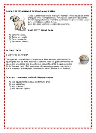 7- LEIA O TEXTO ABAIXO E RESPONDA A QUESTÃO:
Estão à venda lindos filhotes de Beagle, machos e fêmeas saudáveis. Serão
entregues com a vacinação em dia, vermifugados e com termo de garantia.
Tiveram acompanhamento veterinário. Garantimos boa procedência e sangue
puro, com todos os padrões da raça.
Ligue para saber valores e condições de pagamento.
ESSE TEXTO SERVE PARA
A) Dar uma notícia.
B) Deixar um recado.
C) Fazer um convite.
D) Vender um produto.
8-LEIA O TEXTO.
O MISTÉRIO DA PIPOCA
Que pipoca é uma delícia todo mundo sabe. Mas você tem idéia do que faz
aquele grão duro de milho estourar e virar uma coisa tão gostosa? O milho de
pipoca tem uma casca fina. Quando você esquenta o grão, a água que existe
dentro dele vira vapor. Daí, esse vapor não consegue escapar pela casca e
acaba fazendo o grão explodir. Interessante, não é? Melhor ainda é comer!
De acordo com o texto, o mistério da pipoca ocorre
A) pelo aquecimento da água existente no grão.
B) pela casca fina.
C) pelo grão duro.
D) pelo sabor da pipoca.
 