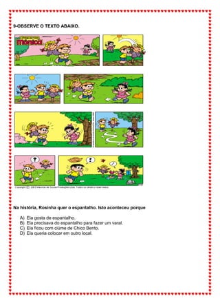 9-OBSERVE O TEXTO ABAIXO.
Na história, Rosinha quer o espantalho. Isto aconteceu porque
A) Ela gosta de espantalho.
B) Ela precisava do espantalho para fazer um varal.
C) Ela ficou com ciúme de Chico Bento.
D) Ela queria colocar em outro local.
 