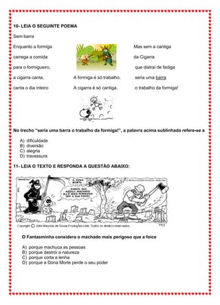10- LEIA O SEGUINTE POEMA
Sem barra
Enquanto a formiga
carrega a comida
para o formigueiro,
a cigarra canta,
canta o dia inteiro
A formiga é só trabalho.
A cigarra é só cantiga.
Mas sem a cantiga
da Cigarra
que distrai de fadiga
seria uma barra
o trabalho da formiga!
No trecho “seria uma barra o trabalho da formiga!”, a palavra acima sublinhada refere-se a
A) dificuldade
B) diversão
C) alegria
D) travessura
11- LEIA O TEXTO E RESPONDA A QUESTÃO ABAIXO:
O Fantasminha considera o machado mais perigoso que a foice
A) porque machuca as pessoas
B) porque destrói a natureza
C) porque corta a lenha
D) porque a Dona Morte perde o seu poder
 