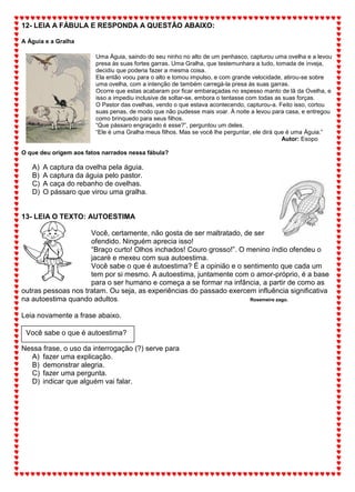 12- LEIA A FÁBULA E RESPONDA A QUESTÃO ABAIXO:
A Águia e a Gralha
Uma Águia, saindo do seu ninho no alto de um penhasco, capturou uma ovelha e a levou
presa às suas fortes garras. Uma Gralha, que testemunhara a tudo, tomada de inveja,
decidiu que poderia fazer a mesma coisa.
Ela então voou para o alto e tomou impulso, e com grande velocidade, atirou-se sobre
uma ovelha, com a intenção de também carregá-la presa às suas garras.
Ocorre que estas acabaram por ficar embaraçadas no espesso manto de lã da Ovelha, e
isso a impediu inclusive de soltar-se, embora o tentasse com todas as suas forças.
O Pastor das ovelhas, vendo o que estava acontecendo, capturou-a. Feito isso, cortou
suas penas, de modo que não pudesse mais voar. À noite a levou para casa, e entregou
como brinquedo para seus filhos.
“Que pássaro engraçado é esse?”, perguntou um deles.
“Ele é uma Gralha meus filhos. Mas se você lhe perguntar, ele dirá que é uma Águia.”
Autor: Esopo
O que deu origem aos fatos narrados nessa fábula?
A) A captura da ovelha pela águia.
B) A captura da águia pelo pastor.
C) A caça do rebanho de ovelhas.
D) O pássaro que virou uma gralha.
13- LEIA O TEXTO: AUTOESTIMA
Você, certamente, não gosta de ser maltratado, de ser
ofendido. Ninguém aprecia isso!
“Braço curto! Olhos inchados! Couro grosso!”. O menino índio ofendeu o
jacaré e mexeu com sua autoestima.
Você sabe o que é autoestima? É a opinião e o sentimento que cada um
tem por si mesmo. A autoestima, juntamente com o amor-próprio, é a base
para o ser humano e começa a se formar na infância, a partir de como as
outras pessoas nos tratam. Ou seja, as experiências do passado exercem influência significativa
na autoestima quando adultos. Rosemeire zago.
Leia novamente a frase abaixo.
Nessa frase, o uso da interrogação (?) serve para
A) fazer uma explicação.
B) demonstrar alegria.
C) fazer uma pergunta.
D) indicar que alguém vai falar.
Você sabe o que é autoestima?
 
