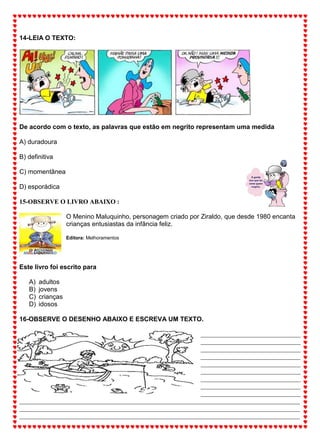 14-LEIA O TEXTO:
De acordo com o texto, as palavras que estão em negrito representam uma medida
A) duradoura
B) definitiva
C) momentânea
D) esporádica
15-OBSERVE O LIVRO ABAIXO :
O Menino Maluquinho, personagem criado por Ziraldo, que desde 1980 encanta
crianças entusiastas da infância feliz.
Editora: Melhoramentos
Este livro foi escrito para
A) adultos
B) jovens
C) crianças
D) idosos
16-OBSERVE O DESENHO ABAIXO E ESCREVA UM TEXTO.
_______________________________
_______________________________
_______________________________
_______________________________
_______________________________
_______________________________
_______________________________
_______________________________
_______________________________
_______________________________________________________________________________________
_______________________________________________________________________________________
_______________________________________________________________________________________
 