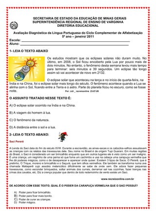 SECRETARIA DE ESTADO DA EDUCAÇÃO DE MINAS GERAIS
SUPERINTENDÊNCIA REGIONAL DE ENSINO DE VARGINHA
DIRETORIA EDUCACIONAL
Avaliação Diagnóstica da Língua Portuguesa do Ciclo Complementar de Alfabetização
5º ano – janeiro/ 2011
Escola: ______________________________________________________________
Aluno: ______________________________________________________________
1- LEIA O TEXTO ABAIXO
Os estudos mostram que os eclipses solares não duram muito. No
último, em 2008, o Sol ficou encoberto pela Lua por pouco mais de
dois minutos. No entanto, o fenômeno desta semana levou mais tempo
para terminar: seis minutos e 39 segundos. Um eclipse tão longo
assim só vai acontecer de novo em 2132.
O eclipse solar que aconteceu na terça e no início de quarta-feira, na
Índia e na China, foi o eclipse solar mais longo do século. O fenômeno acontece quando a Lua se
alinha com o Sol, ficando entre a Terra e o astro. Parte do planeta ficou no escuro, como se fosse
noite. Por: Juli _ recreioonline 23-07-09
O ASSUNTO TRATADO NESSE TEXTO É:
A) O eclipse solar ocorrido na Índia e na China.
B) A viagem do homem à lua.
C) O fenômeno da natureza.
D) A distância entre o sol e a lua.
2- LEIA O TEXTO ABAIXO:
Saci Pererê
A Lenda do Saci data do fim do século XVIII. Durante a escravidão, as amas-secas e os caboclos-velhos assustavam
as crianças com os relatos das travessuras dele. Seu nome no Brasil é de origem Tupi Guarani. Em muitas regiões
do Brasil, o Saci é considerado um ser brincalhão enquanto que em outros lugares ele é visto como um ser maligno.
É uma criança, um negrinho de uma perna só que fuma um cachimbo e usa na cabeça uma carapuça vermelha que
lhe dá poderes mágicos, como o de desaparecer e aparecer onde quiser. Existem 3 tipos de Sacis: O Pererê, que é
pretinho, O Trique, moreno e brincalhão e o Saçurá, que tem olhos vermelhos. Ele também se transforma numa ave
chamada Matiaperê cujo assobio melancólico dificilmente se sabe de onde vem. Ele adora fazer pequenas
travessuras, como esconder brinquedos, soltar animais dos currais, derramar sal nas cozinhas, fazer tranças nas
crinas dos cavalos, etc. Diz a crença popular que dentro de todo redemoinho de vento existe um Saci.
www.recreioonline.com.br
DE ACORDO COM ESSE TEXTO, QUAL É O PODER DA CARAPUÇA VERMELHA QUE O SACI POSSUÍ?
A) Poder para ficar brincalhão.
B) Poder para ficar mais bonito.
C) Poder de curar as crianças.
D) Poder mágico.
 