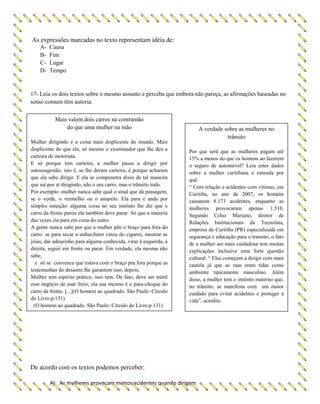 As expressões marcadas no texto representam idéia de:
A- Causa
B- Fim
C- Lugar
D- Tempo
17- Leia os dois textos sobre o mesmo assunto e perceba que embora não pareça, as afirmações baseadas no
senso comum têm autoria.
De acordo com os textos podemos perceber:
A) As mulheres provocam menos acidentes quando dirigem
Mais valem dois carros na contramão
do que uma mulher na mão
Mulher dirigindo é a coisa mais displicente do mundo. Mais
displicente do que ela, só mesmo o examinador que lhe deu a
carteira de motorista.
E só porque tem carteira, a mulher passa a dirigir por
autossugestão, isto é, se lhe deram carteira, é porque acharam
que ela sabe dirigir. E ela se compenetra disso de tal maneira
que sai por aí dirigindo, não o seu carro, mas o trânsito todo.
Por exemplo: mulher nunca sabe qual o sinal que dá passagem,
se o verde, o vermelho ou o amarelo. Ela para e anda por
simples intuição: alguma coisa no seu instinto lhe diz que o
carro da frente parou ela também deve parar. Só que a maioria
das vezes ela para em cima do outro.
A gente nunca sabe por que a mulher põe o braço para fora do
carro: se para secar a unhas,bater cinza do cigarro, mostrar as
jóias, dar adeuzinho para alguma conhecida, virar à esquerda, à
direita, seguir em frente ou parar. Em verdade, ela mesma não
sabe,
e só se convence que estava com o braço pra fora porque as
testemunhas do desastre lhe garantem isso, depois.
Mulher tem espírito prático, isso tem. De fato, deve ser inútil
esse negócio de usar freio; ela usa mesmo é o para-choque do
carro da frente. [...](O homem ao quadrado. São Paulo: Círculo
do Livro.p.131)
(O homem ao quadrado. São Paulo: Círculo do Livro.p.131)
A verdade sobre as mulheres no
trânsito
Por que será que as mulheres pagam até
15% a menos do que os homens ao fazerem
o seguro de automóvel? Leia estes dados
sobre a mulher curitibana e entenda por
quê:
“ Com relação a acidentes com vítimas, em
Curitiba, no ano de 2007, os homens
causaram 8.173 acidentes, enquanto as
mulheres provocaram apenas 1.510.
Segundo Celso Mariano, diretor de
Relações Institucionais da Tecnolata,
empresa de Curitiba (PR) especializada em
segurança e educação para o transito, o fato
de a mulher ser mais cuidadosa tem muitas
explicações inclusive uma forte questão
cultural. “ Elas começam a dirigir com mais
cautela já que as ruas eram tidas como
ambiente tipicamente masculino. Além
disso, a mulher tem o instinto materno que,
no trânsito, se manifesta com um maior
cuidado para evitar acidentes e proteger a
vida”, acredite.
(www..trânsitodez.com.br)
 