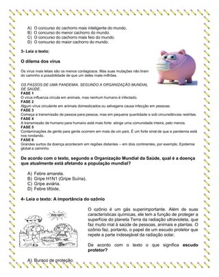 A) O concurso do cachorro mais inteligente do mundo.
B) O concurso do menor cachorro do mundo.
C) O concurso do cachorro mais feio do mundo.
D) O concurso do maior cachorro do mundo.
3- Leia o texto:
O dilema dos vírus
Os vírus mais letais são os menos contagiosos. Mas suas mutações não tiram
do caminho a possibilidade de que um deles mate milhões.
OS PASSOS DE UMA PANDEMIA, SEGUNDO A ORGANIZAÇÃO MUNDIAL
DE SAÚDE.
FASE 1
O vírus influenza circula em animais, mas nenhum humano é infectado.
FASE 2
Algum vírus circulante em animais domesticados ou selvagens causa infecção em pessoas.
FASE 3
Começa a transmissão de pessoa para pessoa, mas em pequena quantidade e sob circunstâncias restritas.
FASE 4
A transmissão de humano para humano está mais forte: atinge uma comunidade inteira, pelo menos.
FASE 5
Contaminações de gente para gente ocorrem em mais de um país. É um forte sinal de que a pandemia está
nos rondando.
FASE 6
Grandes surtos da doença acontecem em regiões distantes – em dois continentes, por exemplo. Epidemia
global a caminho.
De acordo com o texto, segundo a Organização Mundial da Saúde, qual é a doença
que atualmente está afetando a população mundial?
A) Febre amarela.
B) Gripe H1N1 (Gripe Suína).
C) Gripe aviária.
D) Febre tifóide.
4- Leia o texto: A importância do ozônio
O ozônio é um gás superimportante. Além de suas
características químicas, ele tem a função de proteger a
superfície do planeta Terra da radiação ultravioleta, que
faz muito mal à saúde de pessoas, animais e plantas. O
ozônio faz, portanto, o papel de um escudo protetor que
repele a parte indesejável da radiação solar.
De acordo com o texto o que significa escudo
protetor?
A) Buraco de proteção.
 