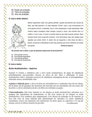B) Grade de proteção.
C) Filtro de proteção.
D) Alvo de proteção.
5- Leia o texto abaixo:
Muitos esperavam dela uma garota perfeita, aquela princesinha dos contos de
fada, que fala baixinho e é toda delicada. Porém, tudo o que encontraram foi
uma garota comum, imperfeita, que é meio desastrada e toda espevitada. Mas
mesmo assim conseguiu fazer amigos, poucos e bons. Sua família não é a
melhor, e nem a pior, é única e sempre está ao seu lado quando precisa. Seus
amores foram bons enquanto duraram, mas terminaram para dar espaço para
aqueles que ainda viriam. E assim ela vai seguindo a vida cheia de altos e
baixos, buscando a felicidade ao lado das pessoas que ama e fazendo as coisas
que gosta. Andressa Siqueira
De acordo com o texto, o que as pessoas esperavam da princesinha?
A) Uma garota comum.
B) Uma garota espevitada.
C) Uma garota perfeita.
D) Uma garota desastrada.
6- Leia o texto:
Ácido Acetilsalicílico – Aspirina
Aspirina ® contém a substância com o ativo ácido acetilsalicílico, do grupo de substâncias
antiinflamatórias não-esteróides, eficazes no alívio da dor, febre e inflamação. O ácido
acetilsalicílico inibe a formação excessiva de substâncias mensageiras da dor, as prostaglandinas,
reduzindo assim a sensibilidade à dor.
Aspirina é indicada para: o alívio de dores de intensidade leve a moderada como dor de cabeça,
dor de dente, dor de garganta, dor menstrual, dor muscular, dor nas articulações, dor nas costas, dor
da artrite e o alívio sintomático da dor e da febre nos resfriados ou gripes.
Contra-indicações. Não tome Aspirina se: for alérgico ao ácido acetilsalicílico, salicilatos ou a
qualquer dos ingredientes do medicamento; se não tiver certeza de ser alérgico ao ácido
acetilsalicílico; tiver tendência para sangramentos; tiver úlceras do estômago ou do intestino; já
tiver tido crise de asma induzida pela administração de salicilatos ou outras substâncias
semelhantes; estiver em tratamento com metotrexato em doses iguais ou superiores a 15 mg por
semana; estiver no último trimestre de gravidez. www.bulas.com.br
Este texto é uma
 