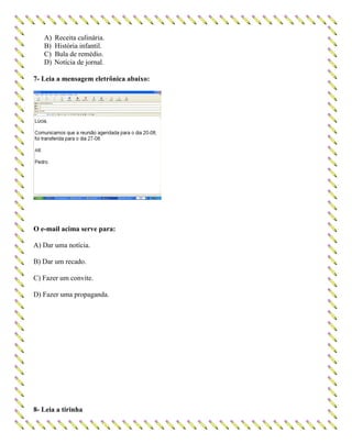 A) Receita culinária.
B) História infantil.
C) Bula de remédio.
D) Notícia de jornal.
7- Leia a mensagem eletrônica abaixo:
O e-mail acima serve para:
A) Dar uma notícia.
B) Dar um recado.
C) Fazer um convite.
D) Fazer uma propaganda.
8- Leia a tirinha
 