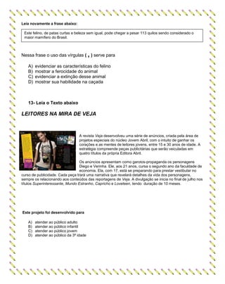 Leia novamente a frase abaixo:
Nessa frase o uso das vírgulas ( , ) serve para
A) evidenciar as características do felino
B) mostrar a ferocidade do animal
C) evidenciar a extinção desse animal
D) mostrar sua habilidade na caçada
13- Leia o Texto abaixo
LEITORES NA MIRA DE VEJA
A revista Veja desenvolveu uma série de anúncios, criada pela área de
projetos especiais do núcleo Jovem Abril, com o intuito de ganhar os
corações e as mentes de leitores jovens, entre 15 e 30 anos de idade. A
estratégia compreende peças publicitárias que serão veiculadas em
quatro títulos da própria Editora Abril.
Os anúncios apresentam como garotos-propaganda os personagens
Diego e Verinha. Ele, aos 21 anos, cursa o segundo ano da faculdade de
economia. Ela, com 17, está se preparando para prestar vestibular no
curso de publicidade. Cada peça trará uma narrativa que revelará detalhes da vida dos personagens,
sempre os relacionando aos conteúdos das reportagens de Veja. A divulgação se inicia no final de julho nos
títulos Superinteressante, Mundo Estranho, Capricho e Loveteen, tendo duração de 10 meses.
Este projeto foi desenvolvido para
A) atender ao público adulto
B) atender ao público infantil
C) atender ao público jovem
D) atender ao público da 3ª idade
Este felino, de patas curtas e beleza sem igual, pode chegar a pesar 113 quilos sendo considerado o
maior mamífero do Brasil.
 