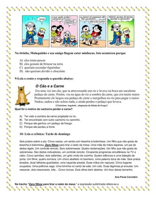 Na tirinha, Maluquinho e seu amigo fingem catar minhocas. Isto aconteceu porque
A) eles iriam pescar
B) eles gostam de brincar na terra
C) queriam esconder figurinhas
D) não queriam dividir o chocolate
9-Leia o conto e responda a questão abaixo:
O Cão e a Carne
Era uma vez um cão, que ia atravessando um rio e levava na boca um suculento
pedaço de carne. Porém, viu na água do rio a sombra da carne, que era muito maior.
Prontamente ele largou seu pedaço de carne e mergulhou no rio para pegar o maior.
Nadou, nadou e não achou nada, e ainda perdeu o pedaço que levava.
(Christiane Angelotti , adaptação da fábula do Esopo)
Qual foi o motivo do cachorro perder a carne?
A) Ter visto a sombra da carne projetada no rio.
B) Ter encontrado com outro cachorro no caminho.
C) Porque ele ganhou um pedaço de frango.
D) Porque ele perdeu a fome.
10- Leia a crônica: Tarde de domingo
Seis pratos sobre a pia. Cinco vazios, um ainda com lasanha à bolonhesa. Um filho que não gosta de
lasanha à bolonhesa. Zero filhos para tirar o resto da mesa. Uma mãe de mãos ásperas, um pai de
dedos ágeis. Um controle remoto. Zero sobremesas. Quatro reclamações. Um filho que não gosta de
sobremesa. Dez dedos indicadores, um controle remoto. Cinqüenta programas simultâneos na TV a
cabo. Cinco opiniões, dois safanões, um grito vindo da cozinha. Quatro silêncios e uma bateção de
porta. Um filme, quatro sorrisos. Um choro abafado no banheiro. Uma palavra doce de mãe. Seis pratos
lavados, doze talheres guardados, uma caçarola areada. Duas mãos em repouso. Cinco lugares
ocupados. Uma poltrona vaga. Uma birrinha no canto da sala. Um colo. Duas lágrimas já enxutas. Um
ressonar, dois ressonares, três... Cinco roncos. Dois olhos bem abertos. Um bico desse tamanho.
Ana Paula Corradini
No trecho “Zero filhos para tirar o resto da mesa,” a expressão sublinhada refere-se a
 