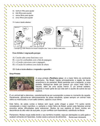 A) nenhum filho para ajudar
B) três filhos para ajudar
C) vários filhos para ajudar
D) cinco filhos para ajudar
11- Leia o texto abaixo:
Essa tirinha é engraçada porque
A) Cascão sabe como funciona o eco
B) o eco foi confundido com a fala do papagaio
C) o Cascão conversou com o papagaio.
D) o Cascão foi embora com medo de altura
12- Leia o texto abaixo e responda a questão :
Onça Pintada
A onça pintada (Panthera onca ) é o maior felino do continente
americano,. No Brasil, habita principalmente a região da bacia
amazônica e do pantanal. Muito parecida com o leopardo, a onça
pintada, distingui-se deste por possuir um corpo mais forte e
robusto, além de uma cauda menor. É um animal solitário,
caçando a maior parte de sua vida sem o auxílio de outros da sua
espécie.
É um animal ágil e silencioso, caracterizando-se por surpreender a presa no momento da caçada.
Geralmente, aproxima-se silenciosamente da presa escolhida, quase sempre um animal mais
velho ou machucado, e num salto certeiro, captura a sua vítima.
Este felino, de patas curtas e beleza sem igual, pode chegar a pesar 113 quilos sendo
considerado o maior mamífero, e, portanto o maior felino do Brasil, porém este fabuloso animal
encontra sérias dificuldades para sobreviver. Muitos da sua espécie já foram mortos em
decorrência do alto valor de sua pele, ou por conflitos com fazendeiros, sobretudo na Bacia
Pantaneira. Muitas onças estão tendo o seu território invadido, seja por plantações ou pelo gado e
acabam entrando em fazendas, muitas vezes a procura de alimentos. Revista super interessante
 
