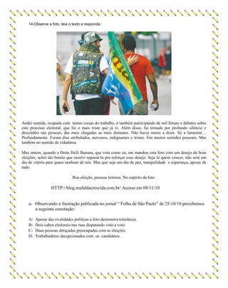 14-Observe a foto, leia o texto e responda :
Andei sumida, ocupada com tantas coisas do trabalho, e também participando de mil fóruns e debates sobre
este processo eleitoral, que foi o mais triste que já vi. Além disso, fui tomada por profundo silêncio e
descrédito nas pessoas, das mais chegadas as mais distantes. Não havia muito a dizer. Só a lamentar…
Profundamente. Foram dias atribulados, nervosos, indignantes e tristes. Em muitos sentidos pessoais. Mas
também no sentido de cidadania.
Mas ontem, quando a Dona Helô Banana, que vota como eu, me mandou esta foto com um desejo de boas
eleições, achei tão bonita que resolvi repassá-la pra reforçar esse desejo. Seja lá quem vencer, não será um
dia de vitória para quase nenhum de nós. Mas que seja um dia de paz, tranquilidade e esperança, apesar de
tudo.
Boa eleição, pessoas leitoras. No espírito da foto.
HTTP://blog.mafaldacrescida.com.br/ Acesso em 08/11/10
a- Observando a ilustração publicada no jornal “ Folha de São Paulo” de 25/10/10 percebemos
a seguinte conotação:
A- Apesar das rivalidades políticas a foto demonstra tolerância.
B- Dois cabos eleitorais nas ruas disputando voto a voto.
C- Duas pessoas abraçadas preocupadas com as eleições.
D- Trabalhadores decepcionados com os candidatos.
 