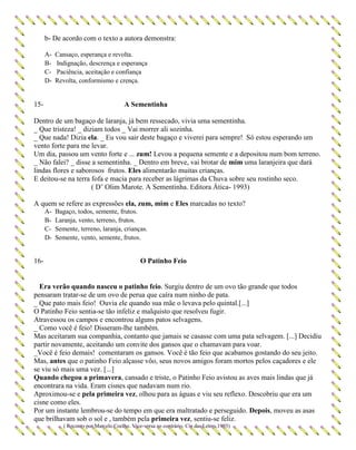 b- De acordo com o texto a autora demonstra:
A- Cansaço, esperança e revolta.
B- Indignação, descrença e esperança
C- Paciência, aceitação e confiança
D- Revolta, conformismo e crença.
15- A Sementinha
Dentro de um bagaço de laranja, já bem ressecado, vivia uma sementinha.
_ Que tristeza! _ diziam todos _ Vai morrer ali sozinha.
_ Que nada! Dizia ela. _ Eu vou sair deste bagaço e viverei para sempre! Só estou esperando um
vento forte para me levar.
Um dia, passou um vento forte e ... zum! Levou a pequena semente e a depositou num bom terreno.
_ Não falei? _ disse a sementinha. _ Dentro em breve, vai brotar de mim uma laranjeira que dará
lindas flores e saborosos frutos. Eles alimentarão muitas crianças.
E deitou-se na terra fofa e macia para receber as lágrimas da Chuva sobre seu rostinho seco.
( D’ Olim Marote. A Sementinha. Editora Ática- 1993)
A quem se refere as expressões ela, zum, mim e Eles marcadas no texto?
A- Bagaço, todos, semente, frutos.
B- Laranja, vento, terreno, frutos.
C- Semente, terreno, laranja, crianças.
D- Semente, vento, semente, frutos.
16- O Patinho Feio
Era verão quando nasceu o patinho feio. Surgiu dentro de um ovo tão grande que todos
pensaram tratar-se de um ovo de perua que caíra num ninho de pata.
_ Que pato mais feio! Ouvia ele quando sua mãe o levava pelo quintal.[...]
O Patinho Feio sentia-se tão infeliz e malquisto que resolveu fugir.
Atravessou os campos e encontrou alguns patos selvagens.
_ Como você é feio! Disseram-lhe também.
Mas aceitaram sua companhia, contanto que jamais se casasse com uma pata selvagem. [...] Decidiu
partir novamente, aceitando um convite dos gansos que o chamavam para voar.
_Você é feio demais! comentaram os gansos. Você é tão feio que acabamos gostando do seu jeito.
Mas, antes que o patinho Feio alçasse vôo, seus novos amigos foram mortos pelos caçadores e ele
se viu só mais uma vez. [...]
Quando chegou a primavera, cansado e triste, o Patinho Feio avistou as aves mais lindas que já
encontrara na vida. Eram cisnes que nadavam num rio.
Aproximou-se e pela primeira vez, olhou para as águas e viu seu reflexo. Descobriu que era um
cisne como eles.
Por um instante lembrou-se do tempo em que era maltratado e perseguido. Depois, moveu as asas
que brilhavam sob o sol e , também pela primeira vez, sentiu-se feliz.
( Reconto por Marcelo Coelho. Vice-versa ao contrário. Cia das Letras,1993)
 