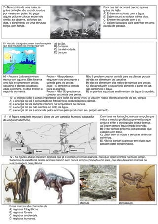 7 - Na cozinha de uma casa, os
grãos de feijão são acondicionados
por meses em potes. Ao pegar
alguns grãos e colocar sobre solo
úmido, se observa, ao longo dos
dias, o surgimento de uma estrutura
longa, com folhas.
Para que isso ocorra é preciso que os
grãos de feijão:
A) Entrem em contato com a água.
B) Sejam secas ao sol por vários dias.
C) Entrem em contato com o ar.
D) Sejam colocados para cozinhar em uma
panela de pressão.
8 - No ciclo da água ocorrem transformações
que são resultado da energia que vem
A) do Sol.
B) do vento.
C) da eletricidade.
D) do som.
09 - Pedro e João resolveram
montar um aquário. Eles foram a
uma loja e compraram peixes,
cascalho e plantas aquáticas.
Após a compra, os dois tiveram a
seguinte conversa:
Pedro – Não podemos
esquecer-nos de comprar a
comida para os peixes.
João – E também a comida
para as plantas.
Pedro – Não! Só precisamos
comprar a comida dos peixes.
Não é preciso comprar comida para as plantas porque
A) elas se alimentam do cascalho.
B) elas se alimentam dos restos de comida dos peixes.
C) elas produzem o seu próprio alimento a partir de luz,
gás carbônico e água.
D) as plantas aquáticas se alimentam da água do aquário.
10- A energia solar é a mais importante para todos os seres vivos. A vida em nosso planeta depende do sol, porque
A) a energia do sol é aproveitada na fotossíntese realizada pelas plantas.
B) a energia do sol somente interfere na temperatura do planeta.
C) a energia do sol não interfere no ciclo da água.
D) a energia do sol é absorvida pelos animais para produzirem seu próprio alimento.
11 - A figura seguinte mostra o ciclo de um parasita humano causador
da esquistossomose.
Com base na ilustração, marque a opção que
indica a medida profilática (preventiva) que
ajuda a evitar a propagação dessa doença.
A) Beber sempre água filtrada e fervida.
B) Evitar contato próximo com pessoas que
estejam com tosse.
C) Lavar bem as frutas e verduras antes de
comê-las.
D) Não se banhar ou pescar em locais que
possam estar contaminados.
12 - As figuras abaixo mostram animais que já existiram em nosso planeta, mas que foram extintos há muito tempo.
Sabemos da existência destes animas mesmo sem nunca termos convivido com eles, pois eles deixaram marcas de
sua passagem pelo planeta.
Mamute Dinossauro
Estas marcas são chamadas de
A) registros fotográficos.
B) registros fósseis.
C) registros ambientais.
D) registros humanos.
 
