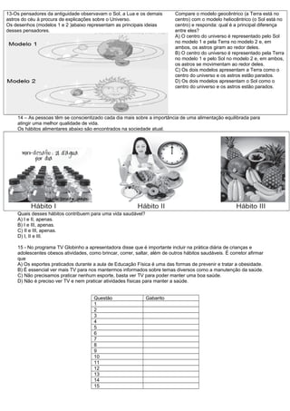 13-Os pensadores da antiguidade observavam o Sol, a Lua e os demais
astros do céu à procura de explicações sobre o Universo.
Os desenhos (modelos 1 e 2 )abaixo representam as principais ideias
desses pensadores.
Compare o modelo geocêntrico (a Terra está no
centro) com o modelo heliocêntrico (o Sol está no
centro) e responda: qual é a principal diferença
entre eles?
A) O centro do universo é representado pelo Sol
no modelo 1 e pela Terra no modelo 2 e, em
ambos, os astros giram ao redor deles.
B) O centro do universo é representado pela Terra
no modelo 1 e pelo Sol no modelo 2 e, em ambos,
os astros se movimentam ao redor deles.
C) Os dois modelos apresentam a Terra como o
centro do universo e os astros estão parados.
D) Os dois modelos apresentam o Sol como o
centro do universo e os astros estão parados.
14 – As pessoas têm se conscientizado cada dia mais sobre a importância de uma alimentação equilibrada para
atingir uma melhor qualidade de vida.
Os hábitos alimentares abaixo são encontrados na sociedade atual.
Quais desses hábitos contribuem para uma vida saudável?
A) I e II, apenas.
B) I e III, apenas.
C) II e III, apenas.
D) I, II e III.
15 - No programa TV Globinho a apresentadora disse que é importante incluir na prática diária de crianças e
adolescentes obesos atividades, como brincar, correr, saltar, além de outros hábitos saudáveis. É corretor afirmar
que
A) Os esportes praticados durante a aula de Educação Física é uma das formas de prevenir e tratar a obesidade.
B) É essencial ver mais TV para nos mantermos informados sobre temas diversos como a manutenção da saúde.
C) Não precisamos praticar nenhum esporte, basta ver TV para poder manter uma boa saúde.
D) Não é preciso ver TV e nem praticar atividades físicas para manter a saúde.
Questão Gabarito
1
2
3
4
5
6
7
8
9
10
11
12
13
14
15
 