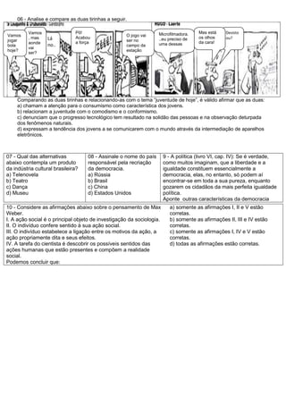 06 - Analise e compare as duas tirinhas a seguir.
Comparando as duas tirinhas e relacionando-as com o tema “juventude de hoje”, é válido afirmar que as duas:
a) chamam a atenção para o consumismo como característica dos jovens.
b) relacionam a juventude com o comodismo e o conformismo.
c) denunciam que o progresso tecnológico tem resultado na solidão das pessoas e na observação deturpada
dos fenômenos naturais.
d) expressam a tendência dos jovens a se comunicarem com o mundo através da intermediação de aparelhos
eletrônicos.
07 - Qual das alternativas
abaixo contempla um produto
da indústria cultural brasileira?
a) Telenovela
b) Teatro
c) Dança
d) Museu
08 - Assinale o nome do país
responsável pela recriação
da democracia.
a) Rússia
b) Brasil
c) China
d) Estados Unidos
9 - A política (livro VI, cap. IV): Se é verdade,
como muitos imaginam, que a liberdade e a
igualdade constituem essencialmente a
democracia, elas, no entanto, só podem aí
encontrar-se em toda a sua pureza, enquanto
gozarem os cidadãos da mais perfeita igualdade
política.
Aponte outras características da democracia
10 - Considere as afirmações abaixo sobre o pensamento de Max
Weber.
I. A ação social é o principal objeto de investigação da sociologia.
II. O indivíduo confere sentido à sua ação social.
III. O indivíduo estabelece a ligação entre os motivos da ação, a
ação propriamente dita e seus efeitos.
IV. A tarefa do cientista é descobrir os possíveis sentidos das
ações humanas que estão presentes e compõem a realidade
social.
Podemos concluir que:
a) somente as afirmações I, II e V estão
corretas.
b) somente as afirmações II, III e IV estão
corretas.
c) somente as afirmações I, IV e V estão
corretas.
d) todas as afirmações estão corretas.
Pô!
Acabou
a força
Lá
no..
.
Vamos
, mas
aonde
vai
ser?
Vamos
jogar
bola
hoje?
O jogo vai
ser no
campo da
estação
Microfilmadora.
..eu preciso de
uma dessas
Desisto
ou?
Mas está
os olhos
da cara!
 