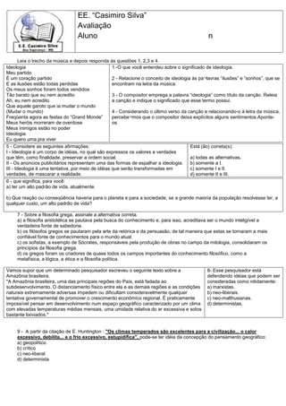 EE. “Casimiro Silva”
Avaliação
Aluno n
Leia o trecho da música e depois responda às questões 1, 2,3 e 4.
Ideologia
Meu partido
É um coração partido
E as ilusões estão todas perdidas
Os meus sonhos foram todos vendidos
Tão barato que eu nem acredito
Ah, eu nem acredito
Que aquele garoto que ia mudar o mundo
(Mudar o mundo)
Freqüenta agora as festas do “Grand Monde”
Meus heróis morreram de overdose
Meus inimigos estão no poder
Ideologia
Eu quero uma pra viver
1 -O que você entendeu sobre o significado de ideologia.
2 - Relacione o conceito de ideologia às pa¬lavras “ilusões” e “sonhos”, que se
encontram na letra da música.
3 - O compositor emprega a palavra “ideologia” como título da canção. Releia
a canção e indique o significado que esse termo possui.
4 - Considerando o último verso da canção e relacionando-o à letra da música,
percebe¬mos que o compositor deixa explícitos alguns sentimentos.Aponte-
os.
5 - Considere as seguintes afirmações:
I - Ideologia é um corpo de idéias, no qual são expressos os valores e verdades
que têm, como finalidade, preservar a ordem social.
II - Os anúncios publicitários representam uma das formas de espalhar a ideologia.
III - Ideologia é uma tentativa, por meio de idéias que serão transformadas em
verdades, de mascarar a realidade.
Está (ão) correta(s):
a) todas as alternativas.
b) somente a I.
c) somente I e II.
d) somente II e III.
6 - que significa, para você:
a) ter um alto padrão de vida, atualmente.
b) Que reação ou conseqüência haveria para o planeta e para a sociedade, se a grande maioria da população resolvesse ter, a
qualquer custo, um alto padrão de vida?
7 - Sobre a filosofia grega, assinale a alternativa correta.
a) a filosofia aristotélica se pautava pela busca do conhecimento e, para isso, acreditava ser o mundo inteligível a
verdadeira fonte de sabedoria.
b) os filósofos gregos se pautaram pela arte da retórica e da persuasão, de tal maneira que estas se tornaram a mais
confiável fonte de conhecimentos para o mundo atual.
c) os sofistas, a exemplo de Sócrates, responsáveis pela produção de obras no campo da mitologia, consolidaram os
princípios da filosofia grega.
d) os gregos foram os criadores de quase todos os campos importantes do conhecimento filosófico, como a
metafísica, a lógica, a ética e a filosofia política.
Vamos supor que um determinado pesquisador escreveu o seguinte texto sobre a
Amazônia brasileira.
"A Amazônia brasileira, uma das principais regiões do País, está fadada ao
subdesenvolvimento. O distanciamento físico entre ela e as demais regiões e as condições
naturais extremamente adversas impedem ou dificultam consideravelmente qualquer
tentativa governamental de promover o crescimento econômico regional. É praticamente
impossível pensar em desenvolvimento num espaço geográfico caracterizado por um clima
com elevadas temperaturas médias mensais, uma umidade relativa do ar excessiva e solos
bastante lixiviados."
8- Esse pesquisador está
defendendo idéias que podem ser
consideradas como nitidamente:
a) marxistas.
b) neo-liberais.
c) neo-malthusianas.
d) deterministas.
9 - A partir da citação de E. Huntington : "Os climas temperados são excelentes para a civilização... o calor
excessivo, debilita... e o frio excessivo, estupidifica", pode-se ter idéia da concepção do pensamento geográfico:
a) geopolítico
b) crítico
c) neo-liberal
d) determinista
 