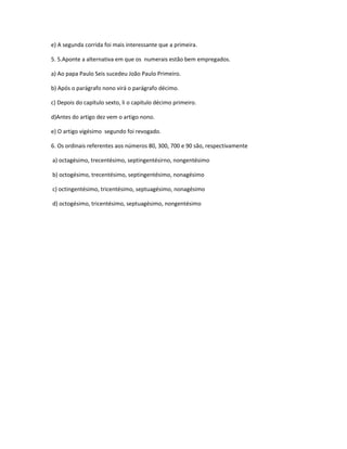 e) A segunda corrida foi mais interessante que a primeira. 
5. 5.Aponte a alternativa em que os numerais estão bem empregados. 
a) Ao papa Paulo Seis sucedeu João Paulo Primeiro. 
b) Após o parágrafo nono virá o parágrafo décimo. 
c) Depois do capítulo sexto, li o capitulo décimo primeiro. 
d)Antes do artigo dez vem o artigo nono. 
e) O artigo vigésimo segundo foi revogado. 
6. Os ordinais referentes aos números 80, 300, 700 e 90 são, respectivamente 
a) octagésimo, trecentésimo, septingentésirno, nongentésimo 
b) octogésimo, trecentésimo, septingentésimo, nonagésimo 
c) octingentésimo, tricentésimo, septuagésimo, nonagésimo 
d) octogésimo, tricentésimo, septuagésimo, nongentésimo 
