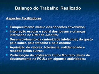 Balanço do Trabalho   Realizado Aspectos Facilitadores Enriquecimento mútuo dos docentes envolvidos; Integração escolar e social dos jovens e crianças internados no CMR de Alcoitão; Desenvolvimento da curiosidade intelectual, do gosto pelo saber, pelo trabalho e pelo estudo; Aquisição de valores: tolerância, solidariedade e respeito pelos outros; Participação da professora Dulce Mourato (aluna de doutoramento na FCUL) em algumas actividades; 