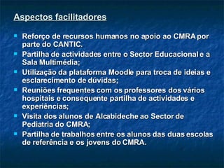 Aspectos facilitadores Reforço de recursos humanos no apoio ao CMRA por parte do CANTIC. Partilha de actividades entre o Sector Educacional e a Sala Multimédia; Utilização da plataforma Moodle para troca de ideias e esclarecimento de dúvidas; Reuniões frequentes com os professores dos vários hospitais e consequente partilha de actividades e experiências; Visita dos alunos de Alcabideche ao Sector de Pediatria do CMRA; Partilha de trabalhos entre os alunos das duas escolas de referência e os jovens do CMRA. 