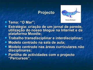 Projecto Tema: “O Mar”; Estratégia: criação de um jornal de parede, utilização do nosso blogue na Internet e da plataforma Moodle; Trabalho transdisciplinar e interdisciplinar; Modelo centrado na sala de aula; Modelo centrado nas áreas curriculares não disciplinares; Partilha de actividades com o projecto “Percursos”.  