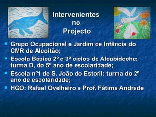 Intervenientes  no  Projecto Grupo Ocupacional e Jardim de Infância do CMR de Alcoitão; Escola Básica 2º e 3º ciclos de Alcabideche: turma D, do 5º ano de escolaridade; Escola nº1 de S. João do Estoril: turma do 2º ano de escolaridade; HGO: Rafael Ovelheiro e Prof. Fátima Andrade  