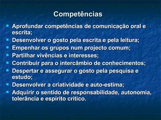 Competências Aprofundar competências de comunicação oral e escrita; Desenvolver o gosto pela escrita e pela leitura; Empenhar os grupos num projecto comum; Partilhar vivências e interesses; Contribuir para o intercâmbio de conhecimentos; Despertar e assegurar o gosto pela pesquisa e estudo; Desenvolver a criatividade e auto-estima; Adquirir o sentido de responsabilidade, autonomia, tolerância e espírito crítico. 