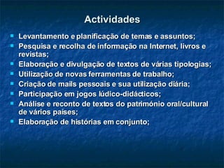 Actividades Levantamento e planificação de temas e assuntos; Pesquisa e recolha de informação na Internet, livros e revistas; Elaboração e divulgação de textos de várias tipologias; Utilização de novas ferramentas de trabalho; Criação de mails pessoais e sua utilização diária; Participação em jogos lúdico-didácticos; Análise e reconto de textos do património oral/cultural de vários países; Elaboração de histórias em conjunto; 