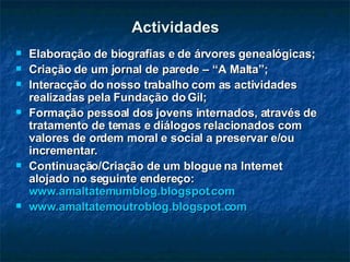 Actividades Elaboração de biografias e de árvores genealógicas; Criação de um jornal de parede – “A Malta”; Interacção do nosso trabalho com as actividades realizadas pela Fundação do Gil; Formação pessoal dos jovens internados, através de tratamento de temas e diálogos relacionados com valores de ordem moral e social a preservar e/ou incrementar.  Continuação/Criação de um blogue na Internet alojado no seguinte endereço:  www.amaltatemumblog.blogspot.com www.amaltatemoutroblog.blogspot.com 