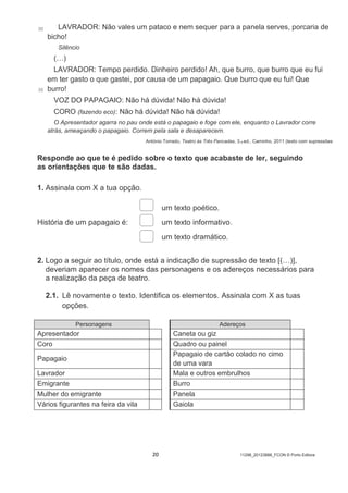 20 11298_20123888_FCON © Porto Editora
30
35
LAVRADOR: Não vales um pataco e nem sequer para a panela serves, porcaria de
bicho!
Silêncio
(…)
LAVRADOR: Tempo perdido. Dinheiro perdido! Ah, que burro, que burro que eu fui
em ter gasto o que gastei, por causa de um papagaio. Que burro que eu fui! Que
burro!
VOZ DO PAPAGAIO: Não há dúvida! Não há dúvida!
CORO (fazendo eco): Não há dúvida! Não há dúvida!
O Apresentador agarra no pau onde está o papagaio e foge com ele, enquanto o Lavrador corre
atrás, ameaçando o papagaio. Correm pela sala e desaparecem.
António Torrado, Teatro às Três Pancadas, 3.a ed., Caminho, 2011 (texto com supressões
Responde ao que te é pedido sobre o texto que acabaste de ler, seguindo
as orientações que te são dadas.
1. Assinala com X a tua opção.
História de um papagaio é:
um texto poético.
um texto informativo.
um texto dramático.
2. Logo a seguir ao título, onde está a indicação de supressão de texto [(…)],
deveriam aparecer os nomes das personagens e os adereços necessários para
a realização da peça de teatro.
2.1. Lê novamente o texto. Identifica os elementos. Assinala com X as tuas
opções.
Personagens Adereços
Apresentador Caneta ou giz
Coro Quadro ou painel
Papagaio
Papagaio de cartão colado no cimo
de uma vara
Lavrador Mala e outros embrulhos
Emigrante Burro
Mulher do emigrante Panela
Vários figurantes na feira da vila Gaiola
 