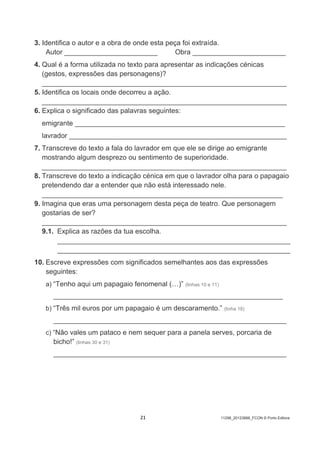 21 11298_20123888_FCON © Porto Editora
3. Identifica o autor e a obra de onde esta peça foi extraída.
Autor ________________________ Obra ________________________
4. Qual é a forma utilizada no texto para apresentar as indicações cénicas
(gestos, expressões das personagens)?
_______________________________________________________________
5. Identifica os locais onde decorreu a ação.
_______________________________________________________________
6. Explica o significado das palavras seguintes:
emigrante ______________________________________________________
lavrador ________________________________________________________
7. Transcreve do texto a fala do lavrador em que ele se dirige ao emigrante
mostrando algum desprezo ou sentimento de superioridade.
_______________________________________________________________
8. Transcreve do texto a indicação cénica em que o lavrador olha para o papagaio
pretendendo dar a entender que não está interessado nele.
______________________________________________________________
9. Imagina que eras uma personagem desta peça de teatro. Que personagem
gostarias de ser?
_______________________________________________________________
9.1. Explica as razões da tua escolha.
____________________________________________________________
____________________________________________________________
10. Escreve expressões com significados semelhantes aos das expressões
seguintes:
a) “Tenho aqui um papagaio fenomenal (…)” (linhas 10 e 11)
________________________________________________________________
b) “Três mil euros por um papagaio é um descaramento.” (linha 18)
_________________________________________________________________
c) “Não vales um pataco e nem sequer para a panela serves, porcaria de
bicho!” (linhas 30 e 31)
_________________________________________________________________
 