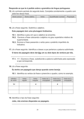 23 11298_20123888_FCON © Porto Editora
Responde ao que te é pedido sobre a gramática da língua portuguesa.
15. Lê o primeiro período do segundo texto. Completa corretamente o quadro com
palavras dessa frase.
Nome comum Nome coletivo Verbo Quantificador numeral Preposição
16. Lê a frase seguinte. Sublinha o adjetivo.
Este papagaio tem uma plumagem lindíssima.
16.1. Identifica o grau em que o adjetivo se encontra.
16.2. Escreve a frase colocando o adjetivo no grau superlativo relativo de
superioridade.
16.3. Escreve a frase passando o verbo para o pretérito imperfeito do
indicativo.
17. Lê a frase seguinte. Identifica a classe a que pertence a palavra sublinhada.
O dono do papagaio deve dar-lhe um ou dois tipos de verdura por dia.
_______________________________________________________________
17.1. 17.1. Escreve a frase, substituindo a palavra sublinhada pela expressão
a que corresponde.
____________________________________________________________
18. Lê a frase seguinte:
Eu tenho um papagaio que dança quando come laranja.
18.1. Identifica os verbos da frase e preenche o quadro, como no exemplo.
Infinitivo
do verbo
Verbo
regular
Verbo
irregular
Verbo da 1.a
conjugação
Verbo da 2.a
conjugação
Verbo da 3.a
conjugação
ter x x
19. Identifica o tipo da frase seguinte:
João, não ensines disparates ao papagaio.
______________________________________________________________
 